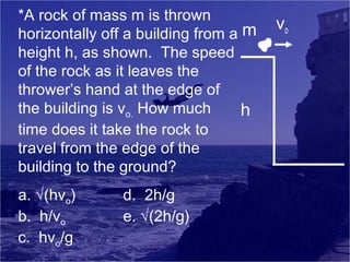 *A rock of mass m is thrown
horizontally off a building from a m
height h, as shown. The speed
of the rock as it leaves the
thrower’s hand at the edge of
the building is vo. How much
h
time does it take the rock to
travel from the edge of the
building to the ground?
a. √(hvo)
b. h/vo
c. hvo/g

d. 2h/g
e. √(2h/g)

vo

 