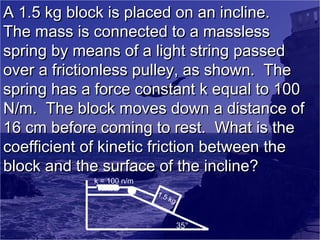 A 1.5 kg block is placed on an incline.
The mass is connected to a massless
spring by means of a light string passed
over a frictionless pulley, as shown. The
spring has a force constant k equal to 100
N/m. The block moves down a distance of
16 cm before coming to rest. What is the
coefficient of kinetic friction between the
block and the surface of the incline?
k = 100 n/m

1.5
kg

35°

 