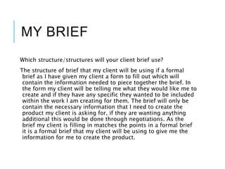 MY BRIEF
Which structure/structures will your client brief use?
The structure of brief that my client will be using if a formal
brief as I have given my client a form to fill out which will
contain the information needed to piece together the brief. In
the form my client will be telling me what they would like me to
create and if they have any specific they wanted to be included
within the work I am creating for them. The brief will only be
contain the necessary information that I need to create the
product my client is asking for, if they are wanting anything
additional this would be done through negotiations. As the
brief my client is filling in matches the points in a formal brief
it is a formal brief that my client will be using to give me the
information for me to create the product.
 