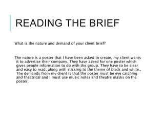 READING THE BRIEF
What is the nature and demand of your client brief?
The nature is a poster that I have been asked to create, my client wants
it to advertise their company. They have asked for one poster which
gives people information to do with the group. They have to be clear
and easy to read, along with sticking to the theme of black and white.,
The demands from my client is that the poster must be eye catching
and theatrical and I must use music notes and theatre masks on the
poster.
 