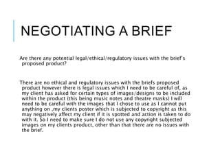 NEGOTIATING A BRIEF
Are there any potential legal/ethical/regulatory issues with the brief’s
proposed product?
There are no ethical and regulatory issues with the briefs proposed
product however there is legal issues which I need to be careful of, as
my client has asked for certain types of images/designs to be included
within the product (this being music notes and theatre masks) I will
need to be careful with the images that I chose to use as I cannot put
anything on ,my clients poster which is subjected to copyright as this
may negatively affect my client if it is spotted and action is taken to do
with it. So I need to make sure I do not use any copyright subjected
images on my clients product, other than that there are no issues with
the brief.
 