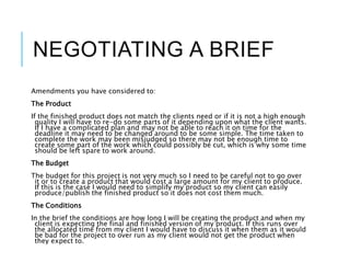 NEGOTIATING A BRIEF
Amendments you have considered to:
The Product
If the finished product does not match the clients need or if it is not a high enough
quality I will have to re-do some parts of it depending upon what the client wants.
If I have a complicated plan and may not be able to reach it on time for the
deadline it may need to be changed around to be some simple. The time taken to
complete the work may been misjudged so there may not be enough time to
create some part of the work which could possibly be cut, which is why some time
should be left spare to work around.
The Budget
The budget for this project is not very much so I need to be careful not to go over
it or to create a product that would cost a large amount for my client to produce.
If this is the case I would need to simplify my product so my client can easily
produce/publish the finished product so it does not cost them much.
The Conditions
In the brief the conditions are how long I will be creating the product and when my
client is expecting the final and finished version of my product. If this runs over
the allocated time from my client I would have to discuss it when them as it would
be bad for the project to over run as my client would not get the product when
they expect to.
 