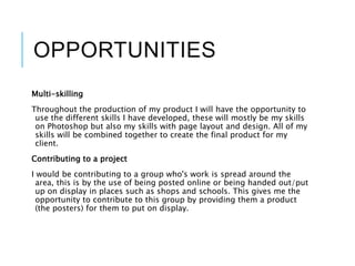 OPPORTUNITIES
Multi-skilling
Throughout the production of my product I will have the opportunity to
use the different skills I have developed, these will mostly be my skills
on Photoshop but also my skills with page layout and design. All of my
skills will be combined together to create the final product for my
client.
Contributing to a project
I would be contributing to a group who's work is spread around the
area, this is by the use of being posted online or being handed out/put
up on display in places such as shops and schools. This gives me the
opportunity to contribute to this group by providing them a product
(the posters) for them to put on display.
 