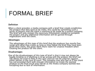 FORMAL BRIEF
Definition
When a client provides a media company with a brief that simply establishes
the product that they want to be make, this could be something such a
series of posters that the client is wanting to be made by a certain company.
The brief will only contain the necessary information needed to complete
the project and any additional information will be gained through
negotiations with the client.
Advantages
The advantages of this type of this brief that the producer has mostly free
range with what they create as long as they follow the brief they have been
given their client, this gives them more room for creative freedom when
creating the product for the client.
Disadvantages
One of the disadvantages of this type of brief is that it may not always be
legally binding so if anything is to go wrong with the project; the brief can
not always be used to help in this case and can not be used for/against
either parties in the case of court. The company may also feel as if the client
has not provided them with enough information to create the wanted
product so the final result may not be as the media company wanted/was
excepting due to lack of information.
 