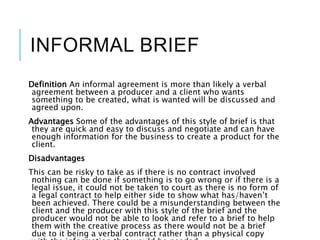 INFORMAL BRIEF
Definition An informal agreement is more than likely a verbal
agreement between a producer and a client who wants
something to be created, what is wanted will be discussed and
agreed upon.
Advantages Some of the advantages of this style of brief is that
they are quick and easy to discuss and negotiate and can have
enough information for the business to create a product for the
client.
Disadvantages
This can be risky to take as if there is no contract involved
nothing can be done if something is to go wrong or if there is a
legal issue, it could not be taken to court as there is no form of
a legal contract to help either side to show what has/haven’t
been achieved. There could be a misunderstanding between the
client and the producer with this style of the brief and the
producer would not be able to look and refer to a brief to help
them with the creative process as there would not be a brief
due to it being a verbal contract rather than a physical copy
 