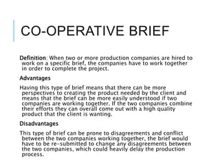 CO-OPERATIVE BRIEF
Definition: When two or more production companies are hired to
work on a specific brief, the companies have to work together
in order to complete the project.
Advantages
Having this type of brief means that there can be more
perspectives to creating the product needed by the client and
means that the brief can be more easily understood if two
companies are working together. If the two companies combine
their efforts they can overall come out with a high quality
product that the client is wanting.
Disadvantages
This type of brief can be prone to disagreements and conflict
between the two companies working together, the brief would
have to be re-submitted to change any disagreements between
the two companies, which could heavily delay the production
process.
 