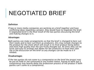 NEGOTIATED BRIEF
Definition
If two or more media companies are working on a brief together and have
conflicting ideas regarding a project, they would have to negotiate the brief.
A negotiated brief is the final result of the two parties discussing the brief
and making changes to it.
Advantages
Both parties can make arrangements so that the brief is changed to best suit
their needs and to best suit them as producers, this may include changes to
the product for the client which will result in its final product being better
and more high quality than the one firstly thought out. At times they can be
quick and easy to arrange and allows for the producers to have their own
say in the discussion on the brief so any changes can be made to it if
needed.
Disadvantages
If the two parties do not come to a compromise on the brief the project may
be put on hold or not continued to any further notice, having to work out a
compromise may heavily delay the production process of the product if both
parties can’t come to a compromise.
 