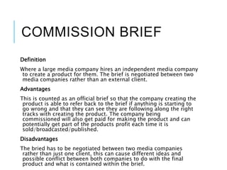 COMMISSION BRIEF
Definition
Where a large media company hires an independent media company
to create a product for them. The brief is negotiated between two
media companies rather than an external client.
Advantages
This is counted as an official brief so that the company creating the
product is able to refer back to the brief if anything is starting to
go wrong and that they can see they are following along the right
tracks with creating the product. The company being
commissioned will also get paid for making the product and can
potentially get part of the products profit each time it is
sold/broadcasted/published.
Disadvantages
The bried has to be negotiated between two media companies
rather than just one client, this can cause different ideas and
possible conflict between both companies to do with the final
product and what is contained within the brief.
 