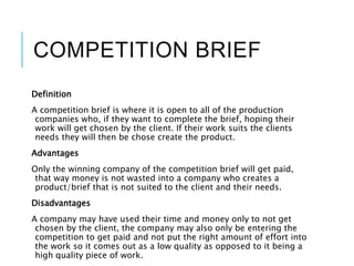COMPETITION BRIEF
Definition
A competition brief is where it is open to all of the production
companies who, if they want to complete the brief, hoping their
work will get chosen by the client. If their work suits the clients
needs they will then be chose create the product.
Advantages
Only the winning company of the competition brief will get paid,
that way money is not wasted into a company who creates a
product/brief that is not suited to the client and their needs.
Disadvantages
A company may have used their time and money only to not get
chosen by the client, the company may also only be entering the
competition to get paid and not put the right amount of effort into
the work so it comes out as a low quality as opposed to it being a
high quality piece of work.
 