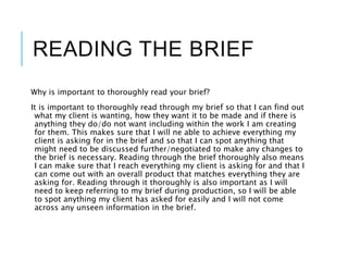 READING THE BRIEF
Why is important to thoroughly read your brief?
It is important to thoroughly read through my brief so that I can find out
what my client is wanting, how they want it to be made and if there is
anything they do/do not want including within the work I am creating
for them. This makes sure that I will ne able to achieve everything my
client is asking for in the brief and so that I can spot anything that
might need to be discussed further/negotiated to make any changes to
the brief is necessary. Reading through the brief thoroughly also means
I can make sure that I reach everything my client is asking for and that I
can come out with an overall product that matches everything they are
asking for. Reading through it thoroughly is also important as I will
need to keep referring to my brief during production, so I will be able
to spot anything my client has asked for easily and I will not come
across any unseen information in the brief.
 