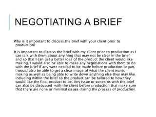 NEGOTIATING A BRIEF
Why is it important to discuss the brief with your client prior to
production?
It is important to discuss the brief with my client prior to production as I
can talk with them about anything that may not be clear in the brief
and so that I can get a better idea of the product the client would like
making. I would also be able to make any negotiations with them to do
with the brief if any were needed to be made before production began.
I would also be able to get a clear image of what the client wants
making as well as being able to write down anything else they may like
including within the brief so the product can be tailored to how they
would like the final product to be. Any issue or concerns with the brief
can also be discussed with the client before production that make sure
that there are none or minimal issues during the process of production.
 