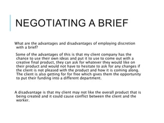 NEGOTIATING A BRIEF
What are the advantages and disadvantages of employing discretion
with a brief?
Some of the advantages of this is that my client company has the
chance to use their own ideas and put it to use to come out with a
creative final product, they can ask for whatever they would like on
their product and would not have to hesitate to ask for any changes if
the client is not pleased with the product and how it is coming along.
The client is also getting for for free which gives them the opportunity
to put their funding into a different department.
A disadvantage is that my client may not like the overall product that is
being created and it could cause conflict between the client and the
worker.
 