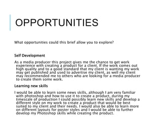 OPPORTUNITIES
What opportunities could this brief allow you to explore?
Self Development
As a media producer this project gives me the chance to get work
experience with creating a product for a client. If the work comes out
high quality and to a good standard that my client is wanting my work
may get published and used to advertise my client, as well my client
may recommended me to others who are looking for a media producer
to create them some work.
Learning new skills
I would be able to learn some news skills, although I am very familiar
with photoshop and how to use it to create a product, during my
timescale of production I could possibly learn new skills and develop a
different style on my work to create a product that would be best
suited to my client and their needs. I would also be able to learn more
on different layouts for poster styles and I would be able to further
develop my Photoshop skills while creating the product.
 
