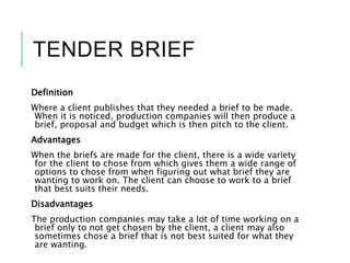TENDER BRIEF
Definition
Where a client publishes that they needed a brief to be made.
When it is noticed, production companies will then produce a
brief, proposal and budget which is then pitch to the client.
Advantages
When the briefs are made for the client, there is a wide variety
for the client to chose from which gives them a wide range of
options to chose from when figuring out what brief they are
wanting to work on. The client can choose to work to a brief
that best suits their needs.
Disadvantages
The production companies may take a lot of time working on a
brief only to not get chosen by the client, a client may also
sometimes chose a brief that is not best suited for what they
are wanting.
 