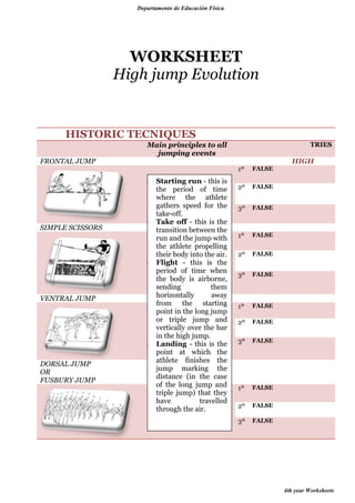 Departamento de Educación Física

WORKSHEET
High jump Evolution

HISTORIC TECNIQUES
FRONTAL JUMP

Main principles to all
jumping events

TRIES

HIGH
1º

SIMPLE SCISSORS

VENTRAL JUMP

DORSAL JUMP
OR
FUSBURY JUMP

Starting run - this is
the period of time
where the athlete
gathers speed for the
take-off.
Take off - this is the
transition between the
run and the jump with
the athlete propelling
their body into the air.
Flight - this is the
period of time when
the body is airborne,
sending
them
horizontally
away
from the starting
point in the long jump
or triple jump and
vertically over the bar
in the high jump.
Landing - this is the
point at which the
athlete finishes the
jump marking the
distance (in the case
of the long jump and
triple jump) that they
have
travelled
through the air.

FALSE

2º

FALSE

3º

FALSE

1º

FALSE

2º

FALSE

3º

FALSE

1º

FALSE

2º

FALSE

3º

FALSE

1º

FALSE

2º

FALSE

3º

FALSE

4th year Worksheets

 