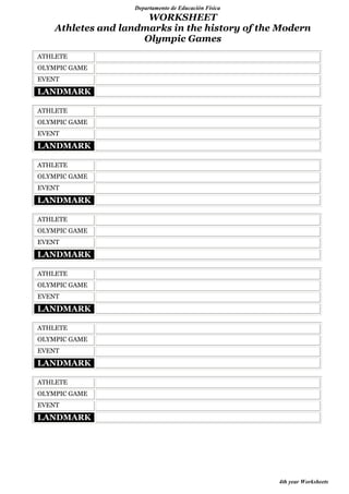 Departamento de Educación Física

WORKSHEET
Athletes and landmarks in the history of the Modern
Olympic Games
ATHLETE
OLYMPIC GAME
EVENT

LANDMARK
ATHLETE
OLYMPIC GAME
EVENT

LANDMARK
ATHLETE
OLYMPIC GAME
EVENT

LANDMARK
ATHLETE
OLYMPIC GAME
EVENT

LANDMARK
ATHLETE
OLYMPIC GAME
EVENT

LANDMARK
ATHLETE
OLYMPIC GAME
EVENT

LANDMARK
ATHLETE
OLYMPIC GAME
EVENT

LANDMARK

4th year Worksheets

 
