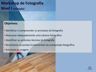 Workshop de Fotografia
Nível I (iniciação)

Objetivos:
• Identificar e compreender os principios da fotografia
• Manusear adequadamente uma câmera fotográfica

• Identificar as vertentes técnicas da fotografia
• Reconhecer os pontos fundamentais da composição fotográfica
• Estrutura da imagem

 