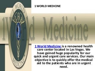 1 WORLD MEDICINE




1 World Medicine is a renowned health
  care center located in Las Vegas. We
  have gained huge popularity for our
quick and urgent care services. Our main
 objective is to quickly offer the medical
  aid to the patients who are in urgent
                   need.
 