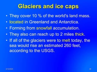 Glaciers and ice caps
• They cover 10 % of the world's land mass.
• located in Greenland and Antarctica.
• Forming from snowfall accumulation.
• They also can reach up to 2 miles thick.
• If all of the glaciers were to melt today, the
sea would rise an estimated 260 feet,
according to the USGS.
2/12/2023 39
 