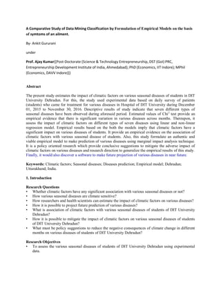 A Comparative Study of Data Mining Classification by Formulation of Empirical Models on the basis
of symtoms of an ailment.
By- Ankit Gururani
under
Prof. Ajay Kumar([Post-Doctorate (Science & Technology Entrepreneurship, DST (GoI) PRC,
Entrepreneurship Development Institute of India, Ahmedabad); PhD (Economics, IIT Indore); MPhil
(Economics, DAVV Indore)])
Abstract
The present study estimates the impact of climatic factors on various seasonal diseases of students in DIT
University Dehradun. For this, the study used experimental data based on daily survey of patients
(students) who came for treatment for various diseases in Hospital of DIT University during December
01, 2015 to November 30, 2016. Descriptive results of study indicate that seven different types of
seasonal diseases have been observed during aforesaid period. Estimated values of Chi2
test provide an
empirical evidence that there is significant variation in various diseases across months. Thereupon, it
assess the impact of climatic factors on different types of seven diseases using linear and non-linear
regression model. Empirical results based on the both the models imply that climatic factors have a
significant impact on various diseases of students. It provide an empirical evidence on the association of
climatic factors with various seasonal disease of students. Also, this study formulate an authentic and
viable empirical model to make prediction of various diseases using marginal impact analysis technique.
It is a policy oriented research which provide conclusive suggestions to mitigate the adverse impact of
climatic factors on various diseases and research direction to generalize the empirical results of this study.
Finally, it would also discover a software to make future projection of various diseases in near future.
Keywords: Climatic factors; Seasonal diseases; Diseases prediction; Empirical model; Dehradun;
Uttarakhand; India.
1. Introduction
Research Questions
• Whether climatic factors have any significant association with various seasonal diseases or not?
• How various seasonal diseases are climate sensitive?
• How researchers and health scientists can estimate the impact of climatic factors on various diseases?
• How it is possible to project future prediction of various diseases?
• What is association of climatic factors with various seasonal diseases of students of DIT University
Dehradun?
• How it is possible to mitigate the impact of climatic factors on various seasonal diseases of students
of DIT University Dehradun?
• What must be policy suggestions to reduce the negative consequences of climate change in different
months on various diseases of students of DIT University Dehradun?
Research Objectives
• To assess the various seasonal diseases of students of DIT University Dehradun using experimental
data.
 