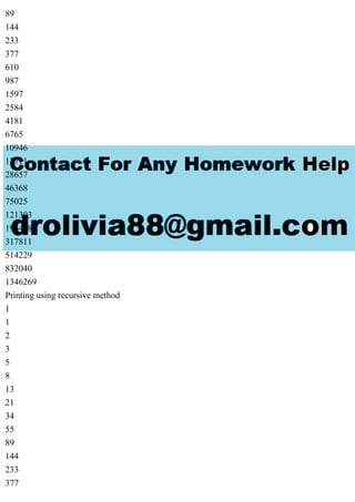 89
144
233
377
610
987
1597
2584
4181
6765
10946
17711
28657
46368
75025
121393
196418
317811
514229
832040
1346269
Printing using recursive method
1
1
2
3
5
8
13
21
34
55
89
144
233
377
 