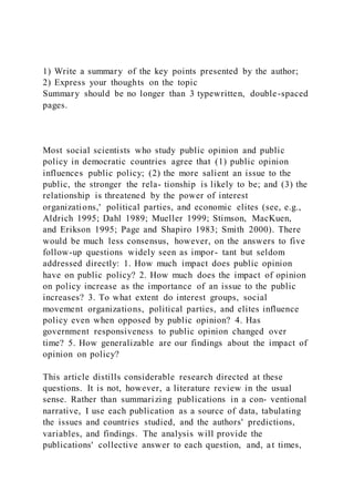 1) Write a summary of the key points presented by the author;
2) Express your thoughts on the topic
Summary should be no longer than 3 typewritten, double-spaced
pages.
Most social scientists who study public opinion and public
policy in democratic countries agree that (1) public opinion
influences public policy; (2) the more salient an issue to the
public, the stronger the rela- tionship is likely to be; and (3) the
relationship is threatened by the power of interest
organizations,' political parties, and economic elites (see, e.g.,
Aldrich 1995; Dahl 1989; Mueller 1999; Stimson, MacKuen,
and Erikson 1995; Page and Shapiro 1983; Smith 2000). There
would be much less consensus, however, on the answers to five
follow-up questions widely seen as impor- tant but seldom
addressed directly: 1. How much impact does public opinion
have on public policy? 2. How much does the impact of opinion
on policy increase as the importance of an issue to the public
increases? 3. To what extent do interest groups, social
movement organizations, political parties, and elites influence
policy even when opposed by public opinion? 4. Has
government responsiveness to public opinion changed over
time? 5. How generalizable are our findings about the impact of
opinion on policy?
This article distills considerable research directed at these
questions. It is not, however, a literature review in the usual
sense. Rather than summarizing publications in a con- ventional
narrative, I use each publication as a source of data, tabulating
the issues and countries studied, and the authors' predictions,
variables, and findings. The analysis will provide the
publications' collective answer to each question, and, at times,
 