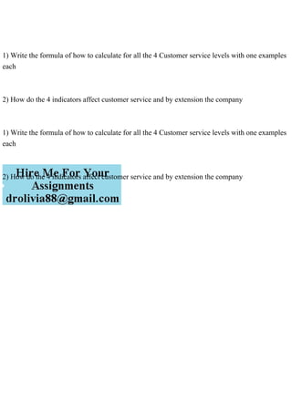 1) Write the formula of how to calculate for all the 4 Customer service levels with one examples
each
2) How do the 4 indicators affect customer service and by extension the company
1) Write the formula of how to calculate for all the 4 Customer service levels with one examples
each
2) How do the 4 indicators affect customer service and by extension the company
 