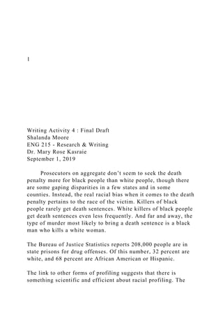 1
Writing Activity 4 : Final Draft
Shalanda Moore
ENG 215 - Research & Writing
Dr. Mary Rose Kasraie
September 1, 2019
Prosecutors on aggregate don’t seem to seek the death
penalty more for black people than white people, though there
are some gaping disparities in a few states and in some
counties. Instead, the real racial bias when it comes to the death
penalty pertains to the race of the victim. Killers of black
people rarely get death sentences. White killers of black people
get death sentences even less frequently. And far and away, the
type of murder most likely to bring a death sentence is a black
man who kills a white woman.
The Bureau of Justice Statistics reports 208,000 people are in
state prisons for drug offenses. Of this number, 32 percent are
white, and 68 percent are African American or Hispanic.
The link to other forms of profiling suggests that there is
something scientific and efficient about racial profiling. The
 