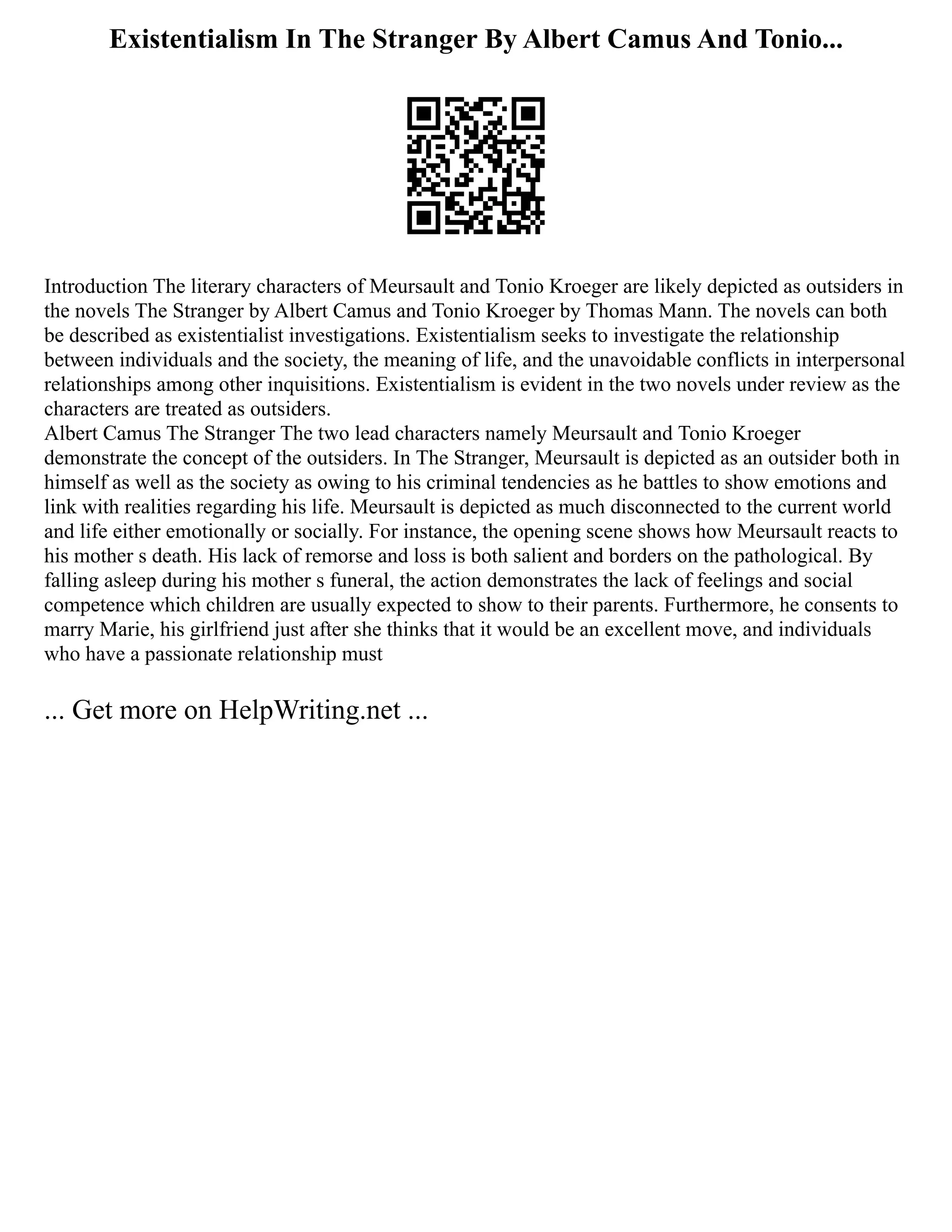 Existentialism In The Stranger By Albert Camus And Tonio...
Introduction The literary characters of Meursault and Tonio Kroeger are likely depicted as outsiders in
the novels The Stranger by Albert Camus and Tonio Kroeger by Thomas Mann. The novels can both
be described as existentialist investigations. Existentialism seeks to investigate the relationship
between individuals and the society, the meaning of life, and the unavoidable conflicts in interpersonal
relationships among other inquisitions. Existentialism is evident in the two novels under review as the
characters are treated as outsiders.
Albert Camus The Stranger The two lead characters namely Meursault and Tonio Kroeger
demonstrate the concept of the outsiders. In The Stranger, Meursault is depicted as an outsider both in
himself as well as the society as owing to his criminal tendencies as he battles to show emotions and
link with realities regarding his life. Meursault is depicted as much disconnected to the current world
and life either emotionally or socially. For instance, the opening scene shows how Meursault reacts to
his mother s death. His lack of remorse and loss is both salient and borders on the pathological. By
falling asleep during his mother s funeral, the action demonstrates the lack of feelings and social
competence which children are usually expected to show to their parents. Furthermore, he consents to
marry Marie, his girlfriend just after she thinks that it would be an excellent move, and individuals
who have a passionate relationship must
... Get more on HelpWriting.net ...
 