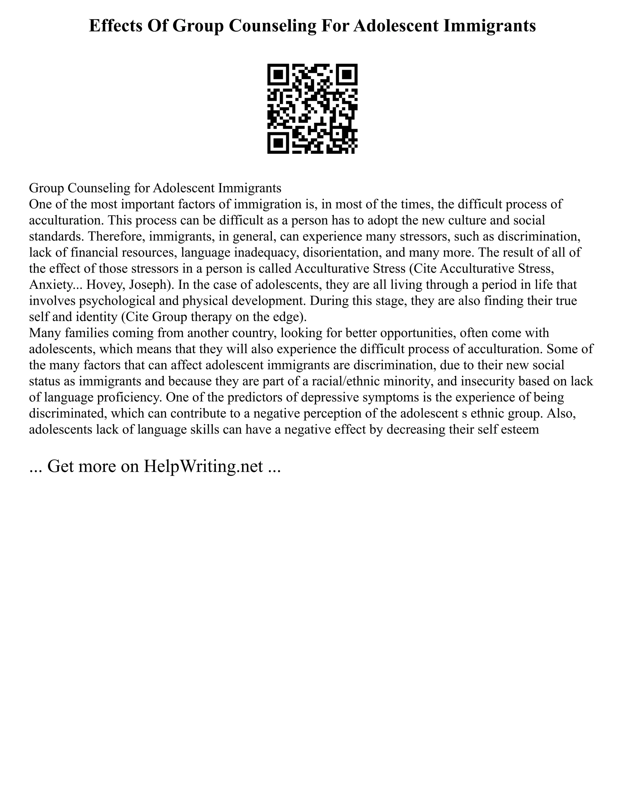 Effects Of Group Counseling For Adolescent Immigrants
Group Counseling for Adolescent Immigrants
One of the most important factors of immigration is, in most of the times, the difficult process of
acculturation. This process can be difficult as a person has to adopt the new culture and social
standards. Therefore, immigrants, in general, can experience many stressors, such as discrimination,
lack of financial resources, language inadequacy, disorientation, and many more. The result of all of
the effect of those stressors in a person is called Acculturative Stress (Cite Acculturative Stress,
Anxiety... Hovey, Joseph). In the case of adolescents, they are all living through a period in life that
involves psychological and physical development. During this stage, they are also finding their true
self and identity (Cite Group therapy on the edge).
Many families coming from another country, looking for better opportunities, often come with
adolescents, which means that they will also experience the difficult process of acculturation. Some of
the many factors that can affect adolescent immigrants are discrimination, due to their new social
status as immigrants and because they are part of a racial/ethnic minority, and insecurity based on lack
of language proficiency. One of the predictors of depressive symptoms is the experience of being
discriminated, which can contribute to a negative perception of the adolescent s ethnic group. Also,
adolescents lack of language skills can have a negative effect by decreasing their self esteem
... Get more on HelpWriting.net ...
 