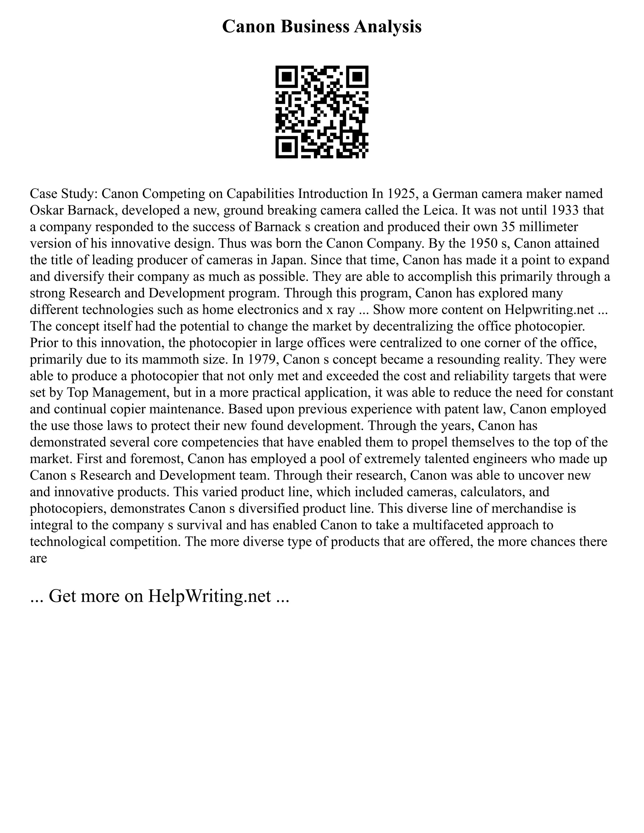 Canon Business Analysis
Case Study: Canon Competing on Capabilities Introduction In 1925, a German camera maker named
Oskar Barnack, developed a new, ground breaking camera called the Leica. It was not until 1933 that
a company responded to the success of Barnack s creation and produced their own 35 millimeter
version of his innovative design. Thus was born the Canon Company. By the 1950 s, Canon attained
the title of leading producer of cameras in Japan. Since that time, Canon has made it a point to expand
and diversify their company as much as possible. They are able to accomplish this primarily through a
strong Research and Development program. Through this program, Canon has explored many
different technologies such as home electronics and x ray ... Show more content on Helpwriting.net ...
The concept itself had the potential to change the market by decentralizing the office photocopier.
Prior to this innovation, the photocopier in large offices were centralized to one corner of the office,
primarily due to its mammoth size. In 1979, Canon s concept became a resounding reality. They were
able to produce a photocopier that not only met and exceeded the cost and reliability targets that were
set by Top Management, but in a more practical application, it was able to reduce the need for constant
and continual copier maintenance. Based upon previous experience with patent law, Canon employed
the use those laws to protect their new found development. Through the years, Canon has
demonstrated several core competencies that have enabled them to propel themselves to the top of the
market. First and foremost, Canon has employed a pool of extremely talented engineers who made up
Canon s Research and Development team. Through their research, Canon was able to uncover new
and innovative products. This varied product line, which included cameras, calculators, and
photocopiers, demonstrates Canon s diversified product line. This diverse line of merchandise is
integral to the company s survival and has enabled Canon to take a multifaceted approach to
technological competition. The more diverse type of products that are offered, the more chances there
are
... Get more on HelpWriting.net ...
 