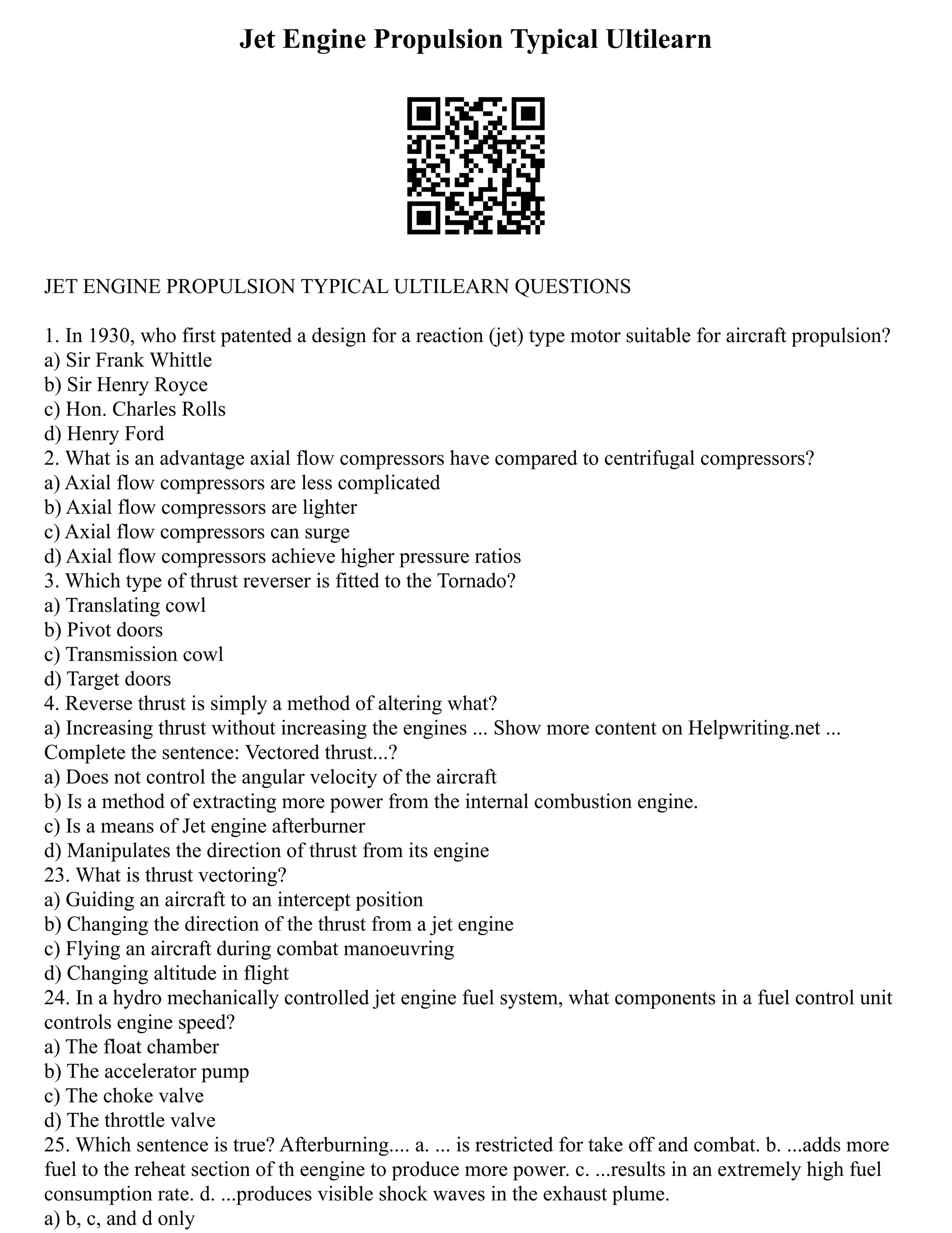 Jet Engine Propulsion Typical Ultilearn
JET ENGINE PROPULSION TYPICAL ULTILEARN QUESTIONS
1. In 1930, who first patented a design for a reaction (jet) type motor suitable for aircraft propulsion?
a) Sir Frank Whittle
b) Sir Henry Royce
c) Hon. Charles Rolls
d) Henry Ford
2. What is an advantage axial flow compressors have compared to centrifugal compressors?
a) Axial flow compressors are less complicated
b) Axial flow compressors are lighter
c) Axial flow compressors can surge
d) Axial flow compressors achieve higher pressure ratios
3. Which type of thrust reverser is fitted to the Tornado?
a) Translating cowl
b) Pivot doors
c) Transmission cowl
d) Target doors
4. Reverse thrust is simply a method of altering what?
a) Increasing thrust without increasing the engines ... Show more content on Helpwriting.net ...
Complete the sentence: Vectored thrust...?
a) Does not control the angular velocity of the aircraft
b) Is a method of extracting more power from the internal combustion engine.
c) Is a means of Jet engine afterburner
d) Manipulates the direction of thrust from its engine
23. What is thrust vectoring?
a) Guiding an aircraft to an intercept position
b) Changing the direction of the thrust from a jet engine
c) Flying an aircraft during combat manoeuvring
d) Changing altitude in flight
24. In a hydro mechanically controlled jet engine fuel system, what components in a fuel control unit
controls engine speed?
a) The float chamber
b) The accelerator pump
c) The choke valve
d) The throttle valve
25. Which sentence is true? Afterburning.... a. ... is restricted for take off and combat. b. ...adds more
fuel to the reheat section of th eengine to produce more power. c. ...results in an extremely high fuel
consumption rate. d. ...produces visible shock waves in the exhaust plume.
a) b, c, and d only
 