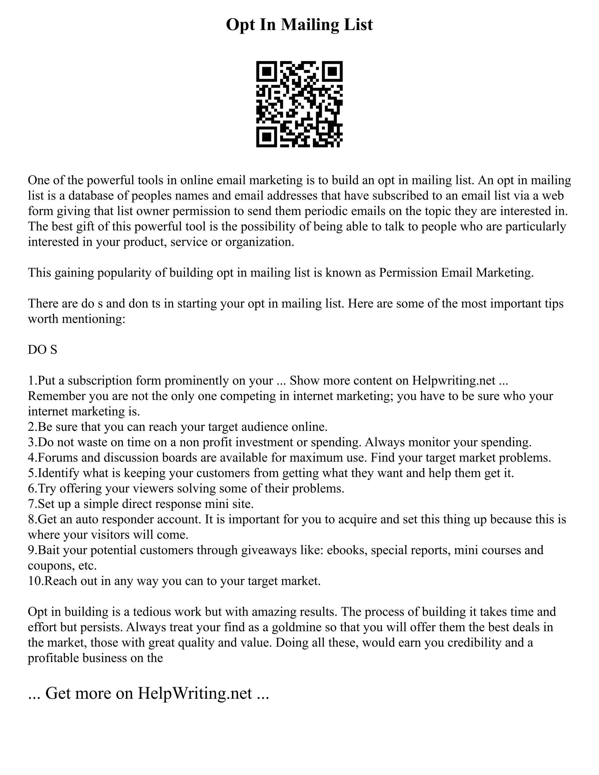 Opt In Mailing List
One of the powerful tools in online email marketing is to build an opt in mailing list. An opt in mailing
list is a database of peoples names and email addresses that have subscribed to an email list via a web
form giving that list owner permission to send them periodic emails on the topic they are interested in.
The best gift of this powerful tool is the possibility of being able to talk to people who are particularly
interested in your product, service or organization.
This gaining popularity of building opt in mailing list is known as Permission Email Marketing.
There are do s and don ts in starting your opt in mailing list. Here are some of the most important tips
worth mentioning:
DO S
1.Put a subscription form prominently on your ... Show more content on Helpwriting.net ...
Remember you are not the only one competing in internet marketing; you have to be sure who your
internet marketing is.
2.Be sure that you can reach your target audience online.
3.Do not waste on time on a non profit investment or spending. Always monitor your spending.
4.Forums and discussion boards are available for maximum use. Find your target market problems.
5.Identify what is keeping your customers from getting what they want and help them get it.
6.Try offering your viewers solving some of their problems.
7.Set up a simple direct response mini site.
8.Get an auto responder account. It is important for you to acquire and set this thing up because this is
where your visitors will come.
9.Bait your potential customers through giveaways like: ebooks, special reports, mini courses and
coupons, etc.
10.Reach out in any way you can to your target market.
Opt in building is a tedious work but with amazing results. The process of building it takes time and
effort but persists. Always treat your find as a goldmine so that you will offer them the best deals in
the market, those with great quality and value. Doing all these, would earn you credibility and a
profitable business on the
... Get more on HelpWriting.net ...
 