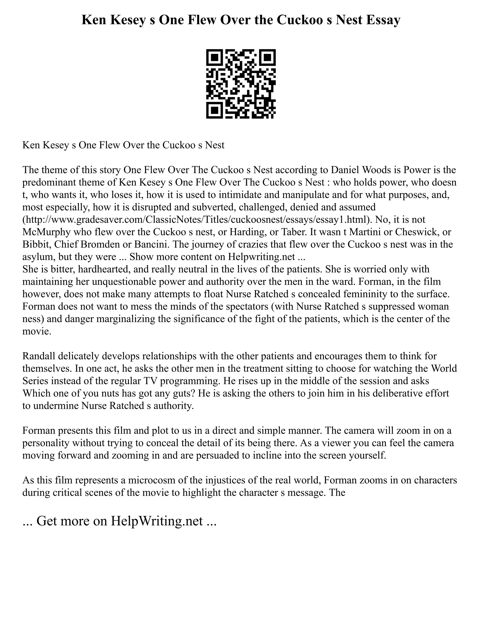 Ken Kesey s One Flew Over the Cuckoo s Nest Essay
Ken Kesey s One Flew Over the Cuckoo s Nest
The theme of this story One Flew Over The Cuckoo s Nest according to Daniel Woods is Power is the
predominant theme of Ken Kesey s One Flew Over The Cuckoo s Nest : who holds power, who doesn
t, who wants it, who loses it, how it is used to intimidate and manipulate and for what purposes, and,
most especially, how it is disrupted and subverted, challenged, denied and assumed
(http://www.gradesaver.com/ClassicNotes/Titles/cuckoosnest/essays/essay1.html). No, it is not
McMurphy who flew over the Cuckoo s nest, or Harding, or Taber. It wasn t Martini or Cheswick, or
Bibbit, Chief Bromden or Bancini. The journey of crazies that flew over the Cuckoo s nest was in the
asylum, but they were ... Show more content on Helpwriting.net ...
She is bitter, hardhearted, and really neutral in the lives of the patients. She is worried only with
maintaining her unquestionable power and authority over the men in the ward. Forman, in the film
however, does not make many attempts to float Nurse Ratched s concealed femininity to the surface.
Forman does not want to mess the minds of the spectators (with Nurse Ratched s suppressed woman
ness) and danger marginalizing the significance of the fight of the patients, which is the center of the
movie.
Randall delicately develops relationships with the other patients and encourages them to think for
themselves. In one act, he asks the other men in the treatment sitting to choose for watching the World
Series instead of the regular TV programming. He rises up in the middle of the session and asks
Which one of you nuts has got any guts? He is asking the others to join him in his deliberative effort
to undermine Nurse Ratched s authority.
Forman presents this film and plot to us in a direct and simple manner. The camera will zoom in on a
personality without trying to conceal the detail of its being there. As a viewer you can feel the camera
moving forward and zooming in and are persuaded to incline into the screen yourself.
As this film represents a microcosm of the injustices of the real world, Forman zooms in on characters
during critical scenes of the movie to highlight the character s message. The
... Get more on HelpWriting.net ...
 