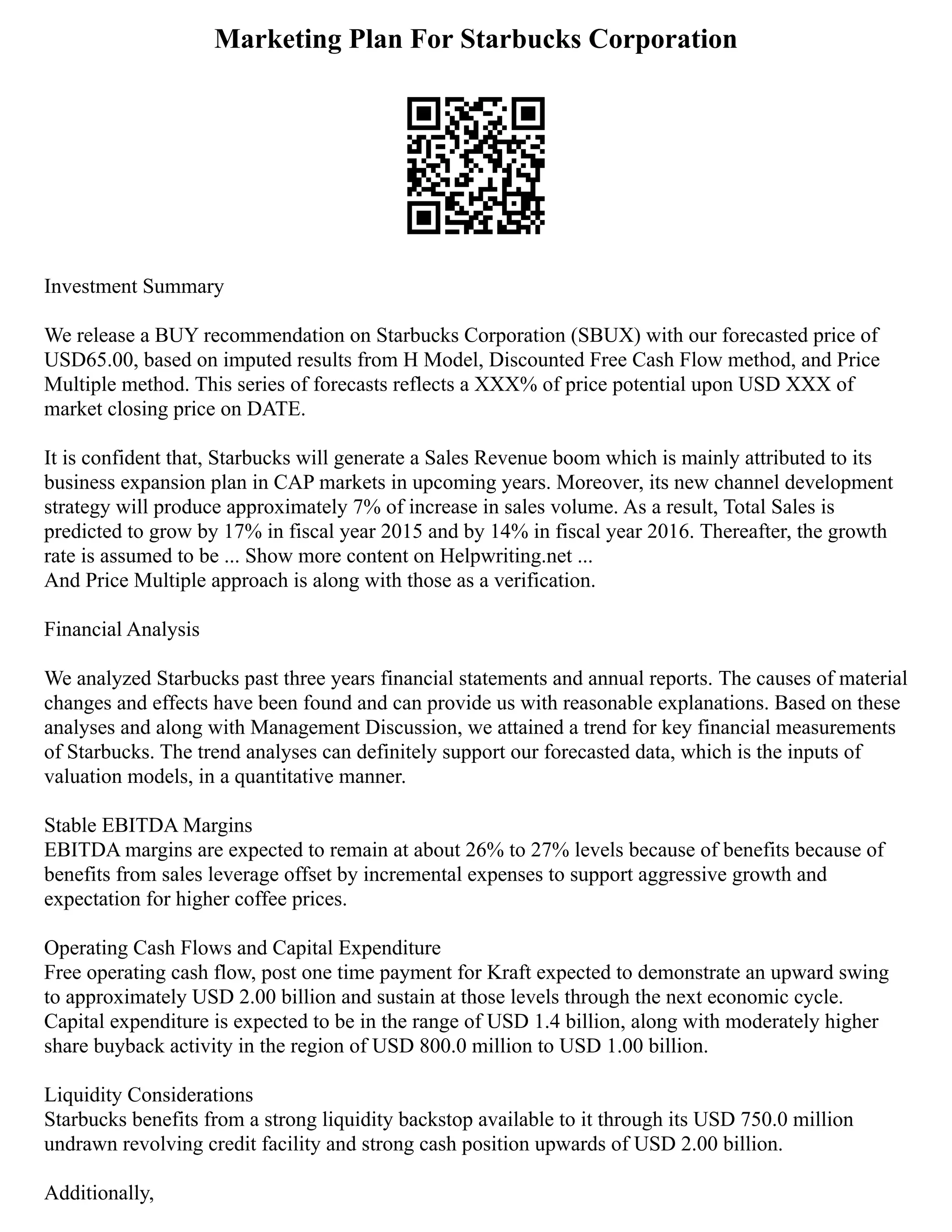 Marketing Plan For Starbucks Corporation
Investment Summary
We release a BUY recommendation on Starbucks Corporation (SBUX) with our forecasted price of
USD65.00, based on imputed results from H Model, Discounted Free Cash Flow method, and Price
Multiple method. This series of forecasts reflects a XXX% of price potential upon USD XXX of
market closing price on DATE.
It is confident that, Starbucks will generate a Sales Revenue boom which is mainly attributed to its
business expansion plan in CAP markets in upcoming years. Moreover, its new channel development
strategy will produce approximately 7% of increase in sales volume. As a result, Total Sales is
predicted to grow by 17% in fiscal year 2015 and by 14% in fiscal year 2016. Thereafter, the growth
rate is assumed to be ... Show more content on Helpwriting.net ...
And Price Multiple approach is along with those as a verification.
Financial Analysis
We analyzed Starbucks past three years financial statements and annual reports. The causes of material
changes and effects have been found and can provide us with reasonable explanations. Based on these
analyses and along with Management Discussion, we attained a trend for key financial measurements
of Starbucks. The trend analyses can definitely support our forecasted data, which is the inputs of
valuation models, in a quantitative manner.
Stable EBITDA Margins
EBITDA margins are expected to remain at about 26% to 27% levels because of benefits because of
benefits from sales leverage offset by incremental expenses to support aggressive growth and
expectation for higher coffee prices.
Operating Cash Flows and Capital Expenditure
Free operating cash flow, post one time payment for Kraft expected to demonstrate an upward swing
to approximately USD 2.00 billion and sustain at those levels through the next economic cycle.
Capital expenditure is expected to be in the range of USD 1.4 billion, along with moderately higher
share buyback activity in the region of USD 800.0 million to USD 1.00 billion.
Liquidity Considerations
Starbucks benefits from a strong liquidity backstop available to it through its USD 750.0 million
undrawn revolving credit facility and strong cash position upwards of USD 2.00 billion.
Additionally,
 
