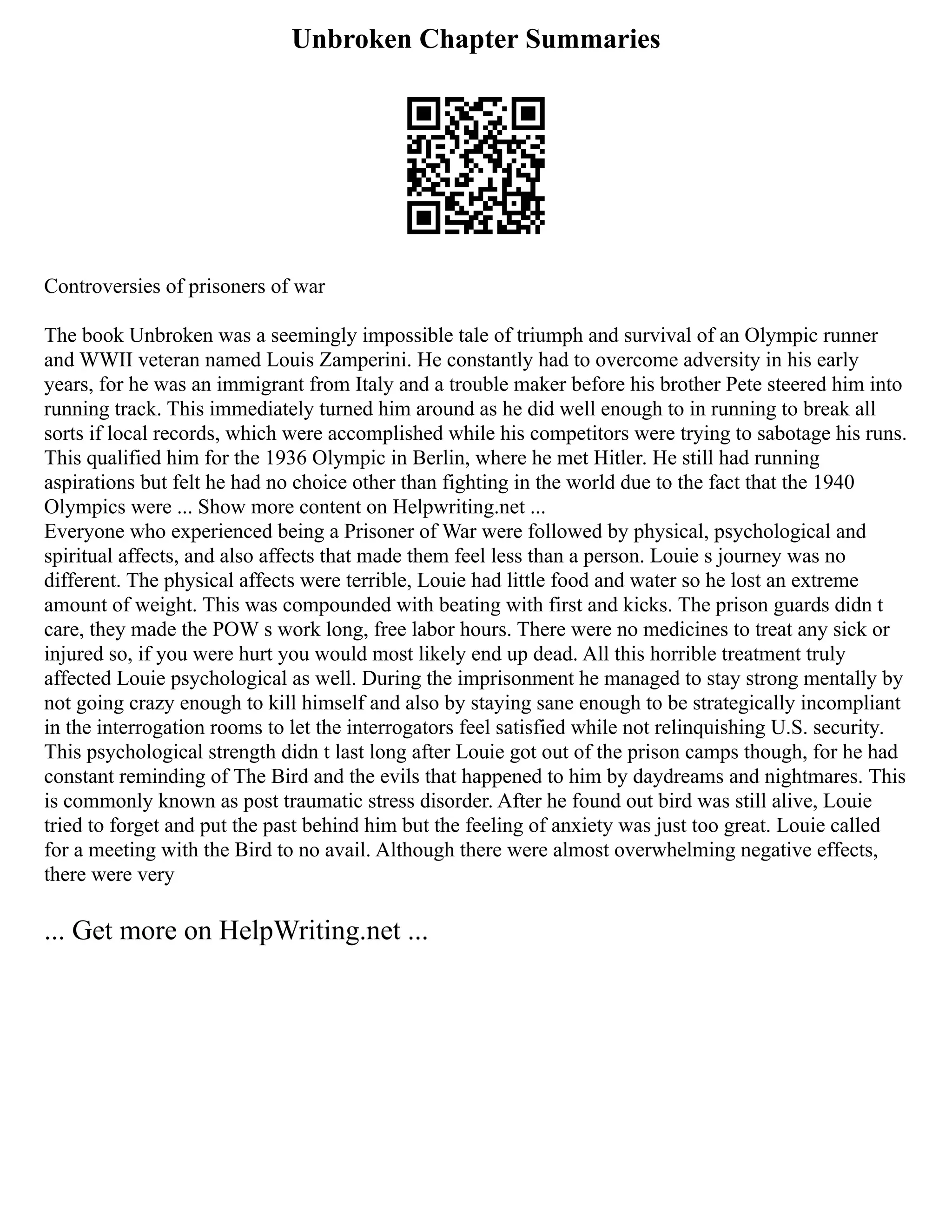 Unbroken Chapter Summaries
Controversies of prisoners of war
The book Unbroken was a seemingly impossible tale of triumph and survival of an Olympic runner
and WWII veteran named Louis Zamperini. He constantly had to overcome adversity in his early
years, for he was an immigrant from Italy and a trouble maker before his brother Pete steered him into
running track. This immediately turned him around as he did well enough to in running to break all
sorts if local records, which were accomplished while his competitors were trying to sabotage his runs.
This qualified him for the 1936 Olympic in Berlin, where he met Hitler. He still had running
aspirations but felt he had no choice other than fighting in the world due to the fact that the 1940
Olympics were ... Show more content on Helpwriting.net ...
Everyone who experienced being a Prisoner of War were followed by physical, psychological and
spiritual affects, and also affects that made them feel less than a person. Louie s journey was no
different. The physical affects were terrible, Louie had little food and water so he lost an extreme
amount of weight. This was compounded with beating with first and kicks. The prison guards didn t
care, they made the POW s work long, free labor hours. There were no medicines to treat any sick or
injured so, if you were hurt you would most likely end up dead. All this horrible treatment truly
affected Louie psychological as well. During the imprisonment he managed to stay strong mentally by
not going crazy enough to kill himself and also by staying sane enough to be strategically incompliant
in the interrogation rooms to let the interrogators feel satisfied while not relinquishing U.S. security.
This psychological strength didn t last long after Louie got out of the prison camps though, for he had
constant reminding of The Bird and the evils that happened to him by daydreams and nightmares. This
is commonly known as post traumatic stress disorder. After he found out bird was still alive, Louie
tried to forget and put the past behind him but the feeling of anxiety was just too great. Louie called
for a meeting with the Bird to no avail. Although there were almost overwhelming negative effects,
there were very
... Get more on HelpWriting.net ...
 