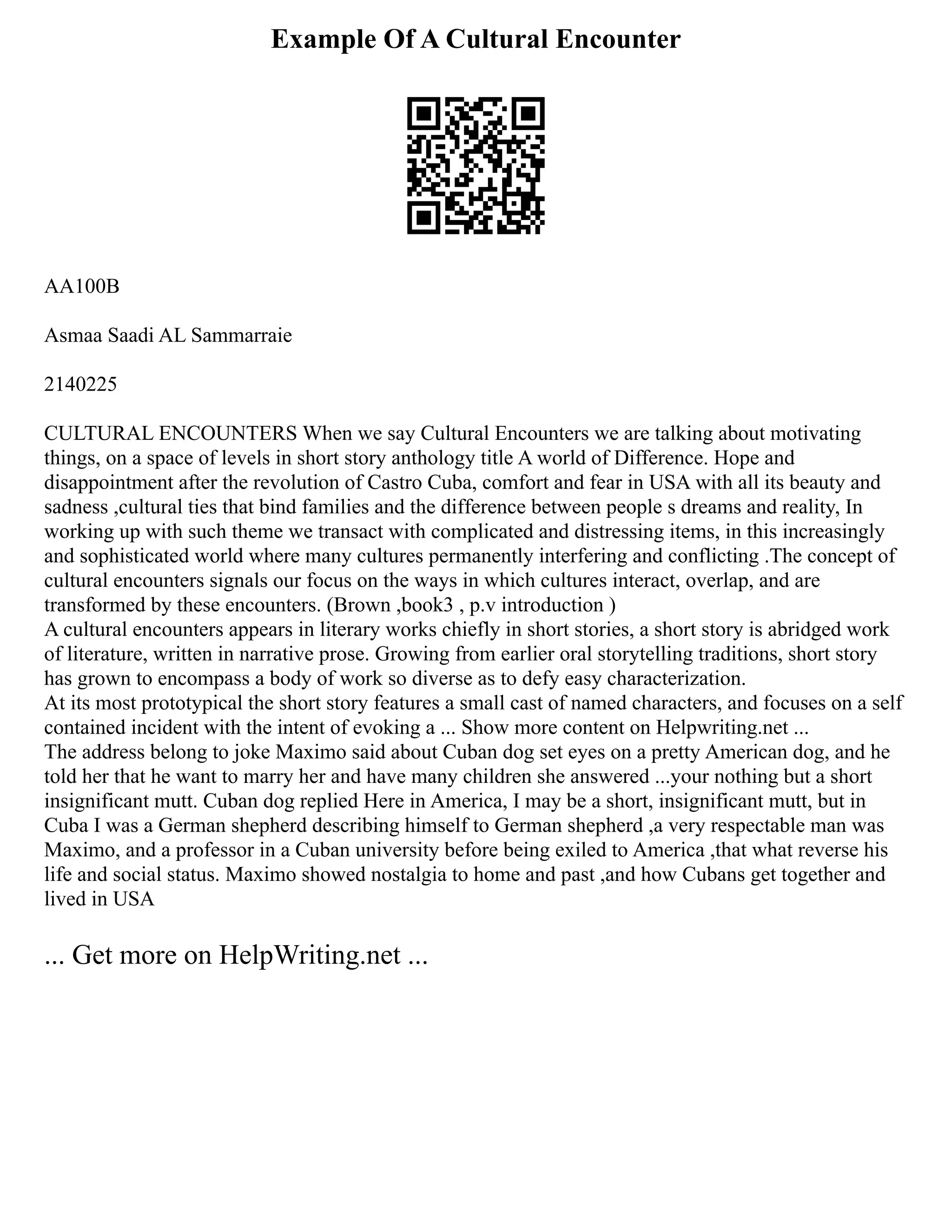Example Of A Cultural Encounter
AA100B
Asmaa Saadi AL Sammarraie
2140225
CULTURAL ENCOUNTERS When we say Cultural Encounters we are talking about motivating
things, on a space of levels in short story anthology title A world of Difference. Hope and
disappointment after the revolution of Castro Cuba, comfort and fear in USA with all its beauty and
sadness ,cultural ties that bind families and the difference between people s dreams and reality, In
working up with such theme we transact with complicated and distressing items, in this increasingly
and sophisticated world where many cultures permanently interfering and conflicting .The concept of
cultural encounters signals our focus on the ways in which cultures interact, overlap, and are
transformed by these encounters. (Brown ,book3 , p.v introduction )
A cultural encounters appears in literary works chiefly in short stories, a short story is abridged work
of literature, written in narrative prose. Growing from earlier oral storytelling traditions, short story
has grown to encompass a body of work so diverse as to defy easy characterization.
At its most prototypical the short story features a small cast of named characters, and focuses on a self
contained incident with the intent of evoking a ... Show more content on Helpwriting.net ...
The address belong to joke Maximo said about Cuban dog set eyes on a pretty American dog, and he
told her that he want to marry her and have many children she answered ...your nothing but a short
insignificant mutt. Cuban dog replied Here in America, I may be a short, insignificant mutt, but in
Cuba I was a German shepherd describing himself to German shepherd ,a very respectable man was
Maximo, and a professor in a Cuban university before being exiled to America ,that what reverse his
life and social status. Maximo showed nostalgia to home and past ,and how Cubans get together and
lived in USA
... Get more on HelpWriting.net ...
 