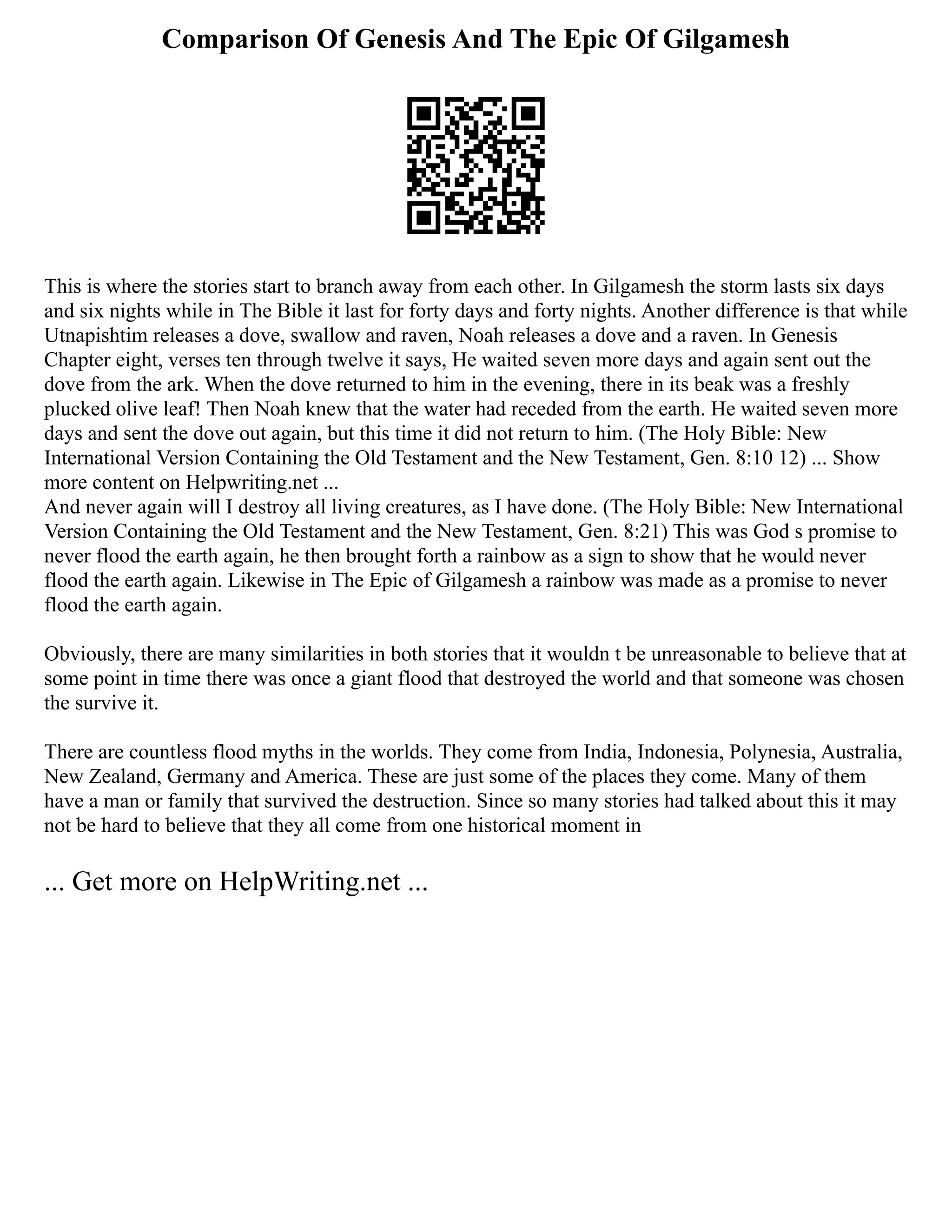 Comparison Of Genesis And The Epic Of Gilgamesh
This is where the stories start to branch away from each other. In Gilgamesh the storm lasts six days
and six nights while in The Bible it last for forty days and forty nights. Another difference is that while
Utnapishtim releases a dove, swallow and raven, Noah releases a dove and a raven. In Genesis
Chapter eight, verses ten through twelve it says, He waited seven more days and again sent out the
dove from the ark. When the dove returned to him in the evening, there in its beak was a freshly
plucked olive leaf! Then Noah knew that the water had receded from the earth. He waited seven more
days and sent the dove out again, but this time it did not return to him. (The Holy Bible: New
International Version Containing the Old Testament and the New Testament, Gen. 8:10 12) ... Show
more content on Helpwriting.net ...
And never again will I destroy all living creatures, as I have done. (The Holy Bible: New International
Version Containing the Old Testament and the New Testament, Gen. 8:21) This was God s promise to
never flood the earth again, he then brought forth a rainbow as a sign to show that he would never
flood the earth again. Likewise in The Epic of Gilgamesh a rainbow was made as a promise to never
flood the earth again.
Obviously, there are many similarities in both stories that it wouldn t be unreasonable to believe that at
some point in time there was once a giant flood that destroyed the world and that someone was chosen
the survive it.
There are countless flood myths in the worlds. They come from India, Indonesia, Polynesia, Australia,
New Zealand, Germany and America. These are just some of the places they come. Many of them
have a man or family that survived the destruction. Since so many stories had talked about this it may
not be hard to believe that they all come from one historical moment in
... Get more on HelpWriting.net ...
 