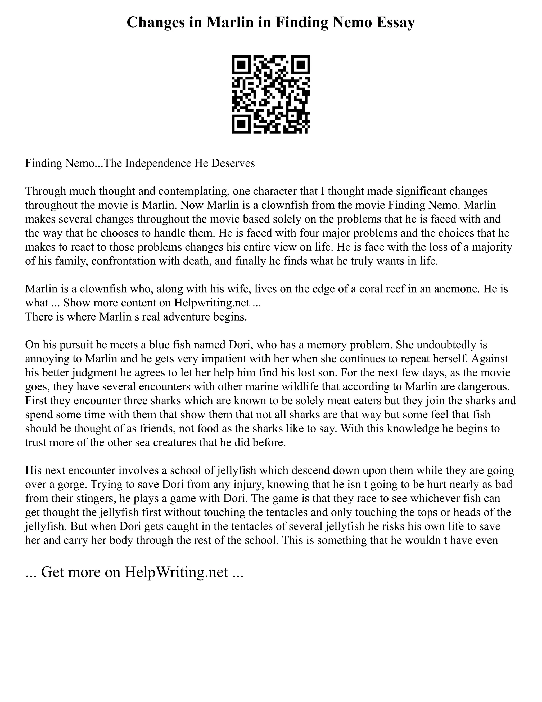 Changes in Marlin in Finding Nemo Essay
Finding Nemo...The Independence He Deserves
Through much thought and contemplating, one character that I thought made significant changes
throughout the movie is Marlin. Now Marlin is a clownfish from the movie Finding Nemo. Marlin
makes several changes throughout the movie based solely on the problems that he is faced with and
the way that he chooses to handle them. He is faced with four major problems and the choices that he
makes to react to those problems changes his entire view on life. He is face with the loss of a majority
of his family, confrontation with death, and finally he finds what he truly wants in life.
Marlin is a clownfish who, along with his wife, lives on the edge of a coral reef in an anemone. He is
what ... Show more content on Helpwriting.net ...
There is where Marlin s real adventure begins.
On his pursuit he meets a blue fish named Dori, who has a memory problem. She undoubtedly is
annoying to Marlin and he gets very impatient with her when she continues to repeat herself. Against
his better judgment he agrees to let her help him find his lost son. For the next few days, as the movie
goes, they have several encounters with other marine wildlife that according to Marlin are dangerous.
First they encounter three sharks which are known to be solely meat eaters but they join the sharks and
spend some time with them that show them that not all sharks are that way but some feel that fish
should be thought of as friends, not food as the sharks like to say. With this knowledge he begins to
trust more of the other sea creatures that he did before.
His next encounter involves a school of jellyfish which descend down upon them while they are going
over a gorge. Trying to save Dori from any injury, knowing that he isn t going to be hurt nearly as bad
from their stingers, he plays a game with Dori. The game is that they race to see whichever fish can
get thought the jellyfish first without touching the tentacles and only touching the tops or heads of the
jellyfish. But when Dori gets caught in the tentacles of several jellyfish he risks his own life to save
her and carry her body through the rest of the school. This is something that he wouldn t have even
... Get more on HelpWriting.net ...
 