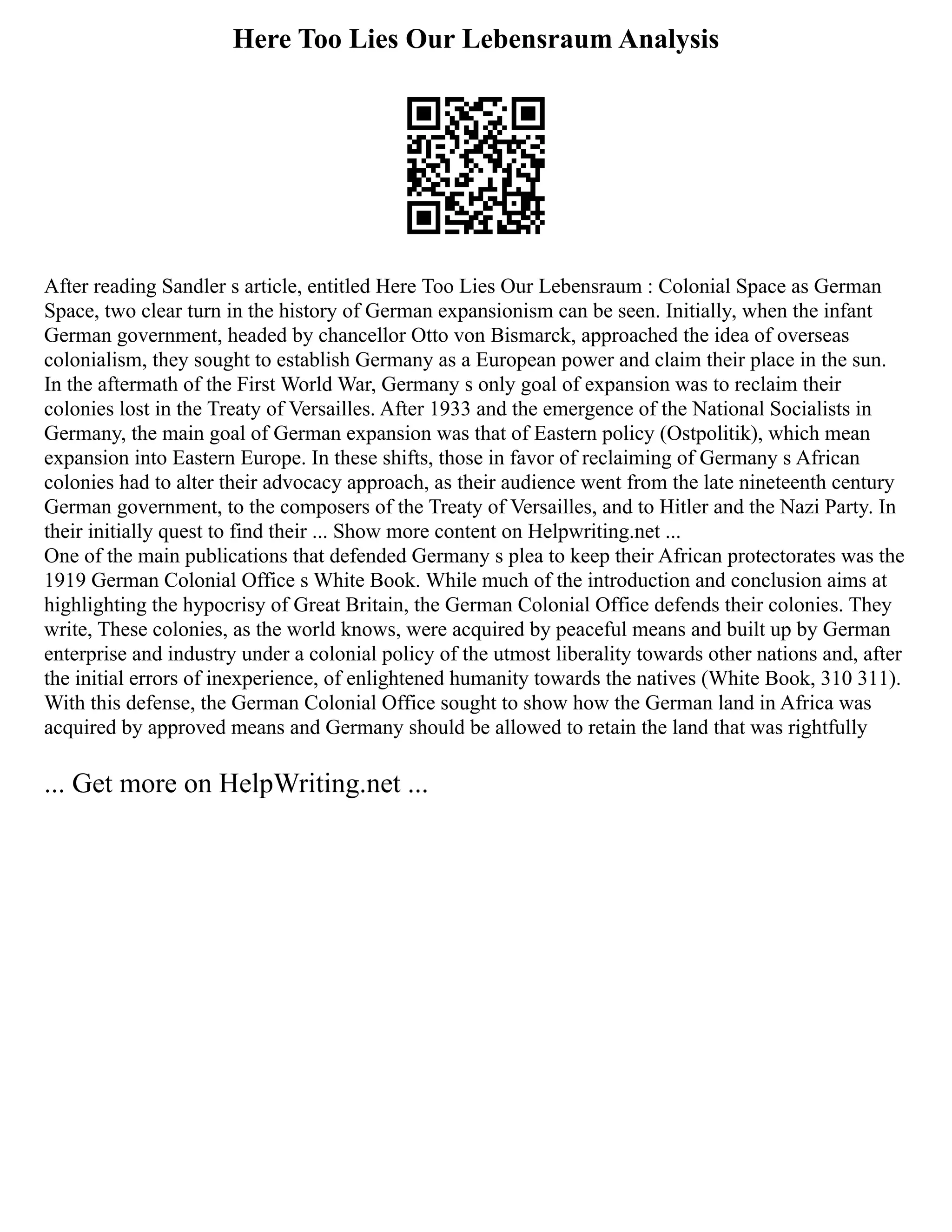 Here Too Lies Our Lebensraum Analysis
After reading Sandler s article, entitled Here Too Lies Our Lebensraum : Colonial Space as German
Space, two clear turn in the history of German expansionism can be seen. Initially, when the infant
German government, headed by chancellor Otto von Bismarck, approached the idea of overseas
colonialism, they sought to establish Germany as a European power and claim their place in the sun.
In the aftermath of the First World War, Germany s only goal of expansion was to reclaim their
colonies lost in the Treaty of Versailles. After 1933 and the emergence of the National Socialists in
Germany, the main goal of German expansion was that of Eastern policy (Ostpolitik), which mean
expansion into Eastern Europe. In these shifts, those in favor of reclaiming of Germany s African
colonies had to alter their advocacy approach, as their audience went from the late nineteenth century
German government, to the composers of the Treaty of Versailles, and to Hitler and the Nazi Party. In
their initially quest to find their ... Show more content on Helpwriting.net ...
One of the main publications that defended Germany s plea to keep their African protectorates was the
1919 German Colonial Office s White Book. While much of the introduction and conclusion aims at
highlighting the hypocrisy of Great Britain, the German Colonial Office defends their colonies. They
write, These colonies, as the world knows, were acquired by peaceful means and built up by German
enterprise and industry under a colonial policy of the utmost liberality towards other nations and, after
the initial errors of inexperience, of enlightened humanity towards the natives (White Book, 310 311).
With this defense, the German Colonial Office sought to show how the German land in Africa was
acquired by approved means and Germany should be allowed to retain the land that was rightfully
... Get more on HelpWriting.net ...
 