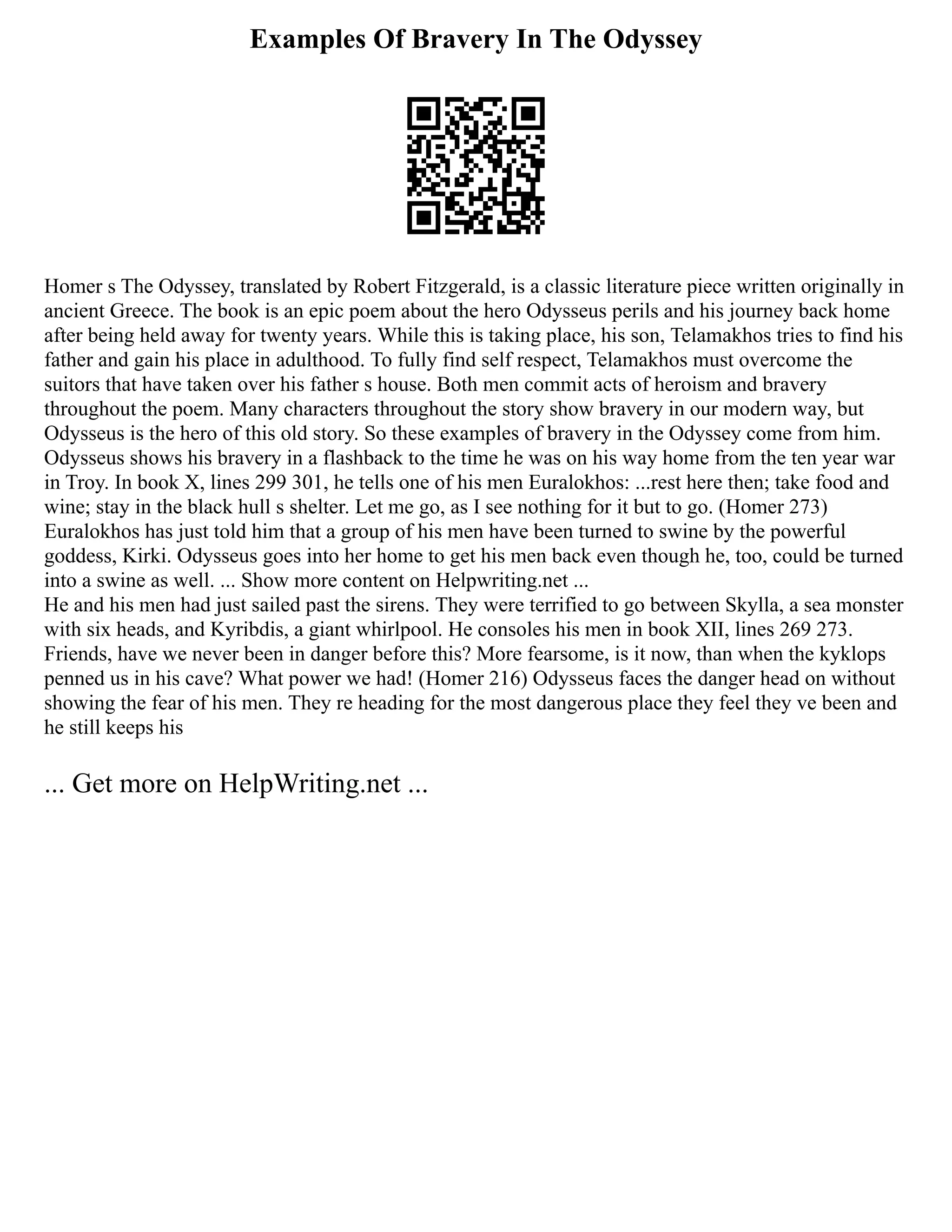 Examples Of Bravery In The Odyssey
Homer s The Odyssey, translated by Robert Fitzgerald, is a classic literature piece written originally in
ancient Greece. The book is an epic poem about the hero Odysseus perils and his journey back home
after being held away for twenty years. While this is taking place, his son, Telamakhos tries to find his
father and gain his place in adulthood. To fully find self respect, Telamakhos must overcome the
suitors that have taken over his father s house. Both men commit acts of heroism and bravery
throughout the poem. Many characters throughout the story show bravery in our modern way, but
Odysseus is the hero of this old story. So these examples of bravery in the Odyssey come from him.
Odysseus shows his bravery in a flashback to the time he was on his way home from the ten year war
in Troy. In book X, lines 299 301, he tells one of his men Euralokhos: ...rest here then; take food and
wine; stay in the black hull s shelter. Let me go, as I see nothing for it but to go. (Homer 273)
Euralokhos has just told him that a group of his men have been turned to swine by the powerful
goddess, Kirki. Odysseus goes into her home to get his men back even though he, too, could be turned
into a swine as well. ... Show more content on Helpwriting.net ...
He and his men had just sailed past the sirens. They were terrified to go between Skylla, a sea monster
with six heads, and Kyribdis, a giant whirlpool. He consoles his men in book XII, lines 269 273.
Friends, have we never been in danger before this? More fearsome, is it now, than when the kyklops
penned us in his cave? What power we had! (Homer 216) Odysseus faces the danger head on without
showing the fear of his men. They re heading for the most dangerous place they feel they ve been and
he still keeps his
... Get more on HelpWriting.net ...
 