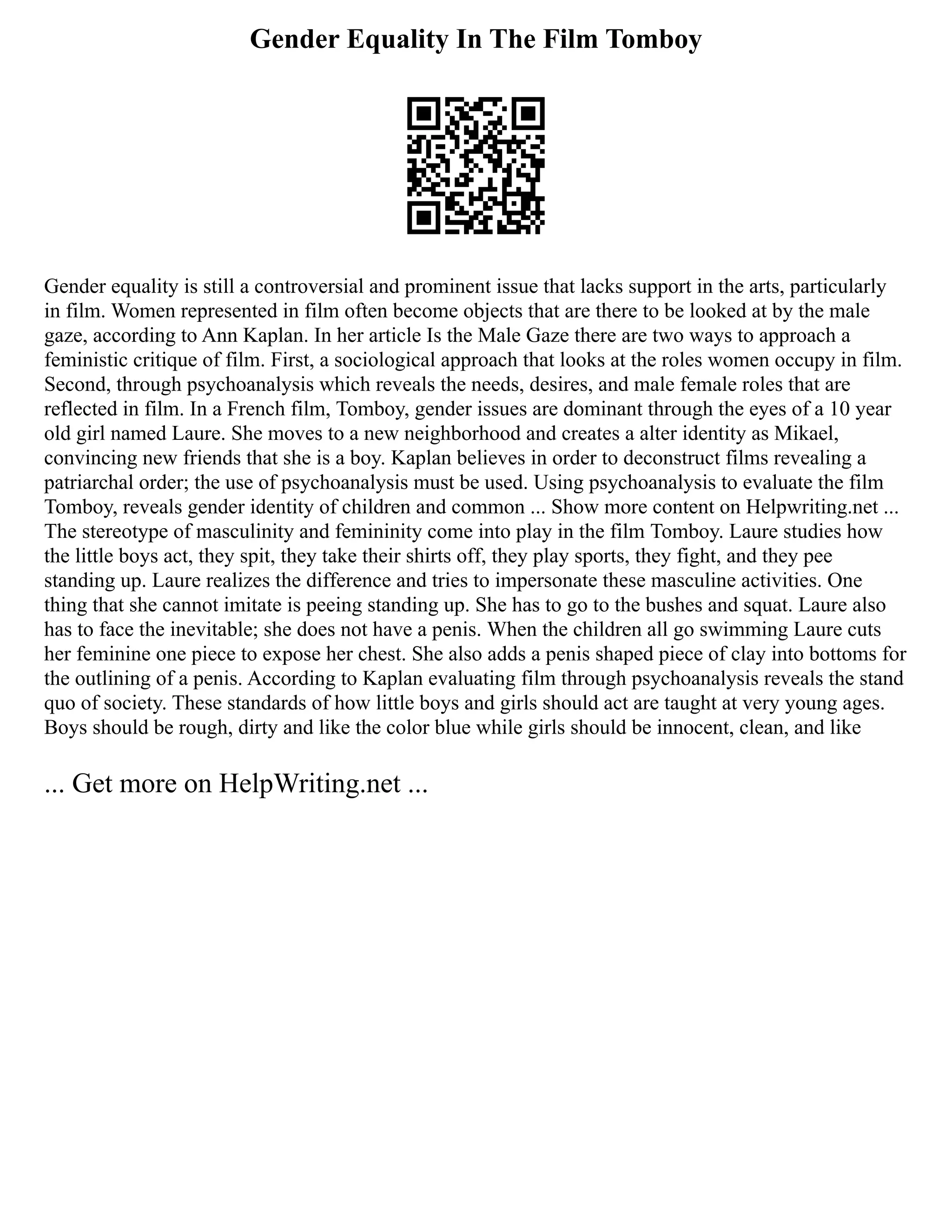 Gender Equality In The Film Tomboy
Gender equality is still a controversial and prominent issue that lacks support in the arts, particularly
in film. Women represented in film often become objects that are there to be looked at by the male
gaze, according to Ann Kaplan. In her article Is the Male Gaze there are two ways to approach a
feministic critique of film. First, a sociological approach that looks at the roles women occupy in film.
Second, through psychoanalysis which reveals the needs, desires, and male female roles that are
reflected in film. In a French film, Tomboy, gender issues are dominant through the eyes of a 10 year
old girl named Laure. She moves to a new neighborhood and creates a alter identity as Mikael,
convincing new friends that she is a boy. Kaplan believes in order to deconstruct films revealing a
patriarchal order; the use of psychoanalysis must be used. Using psychoanalysis to evaluate the film
Tomboy, reveals gender identity of children and common ... Show more content on Helpwriting.net ...
The stereotype of masculinity and femininity come into play in the film Tomboy. Laure studies how
the little boys act, they spit, they take their shirts off, they play sports, they fight, and they pee
standing up. Laure realizes the difference and tries to impersonate these masculine activities. One
thing that she cannot imitate is peeing standing up. She has to go to the bushes and squat. Laure also
has to face the inevitable; she does not have a penis. When the children all go swimming Laure cuts
her feminine one piece to expose her chest. She also adds a penis shaped piece of clay into bottoms for
the outlining of a penis. According to Kaplan evaluating film through psychoanalysis reveals the stand
quo of society. These standards of how little boys and girls should act are taught at very young ages.
Boys should be rough, dirty and like the color blue while girls should be innocent, clean, and like
... Get more on HelpWriting.net ...
 