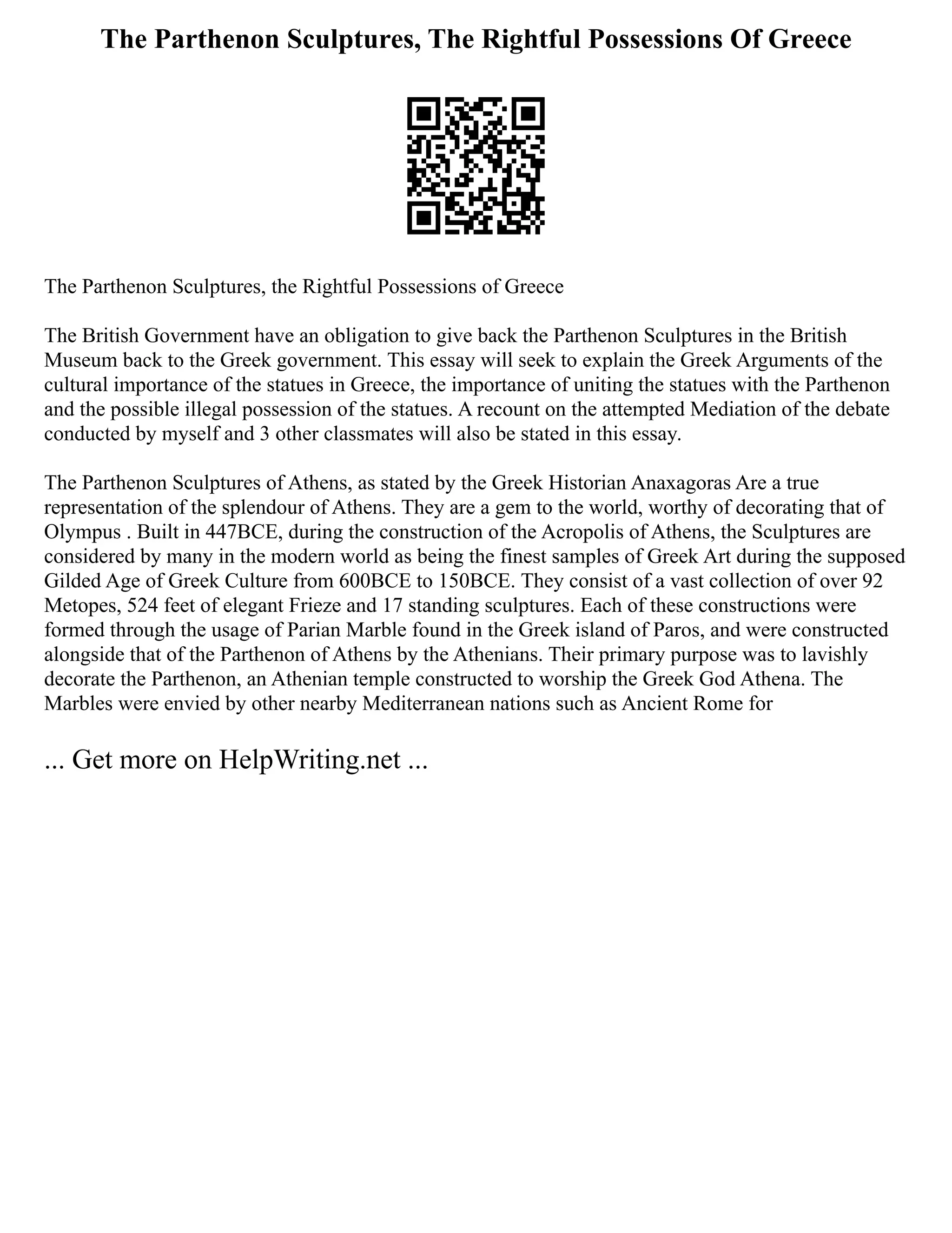 The Parthenon Sculptures, The Rightful Possessions Of Greece
The Parthenon Sculptures, the Rightful Possessions of Greece
The British Government have an obligation to give back the Parthenon Sculptures in the British
Museum back to the Greek government. This essay will seek to explain the Greek Arguments of the
cultural importance of the statues in Greece, the importance of uniting the statues with the Parthenon
and the possible illegal possession of the statues. A recount on the attempted Mediation of the debate
conducted by myself and 3 other classmates will also be stated in this essay.
The Parthenon Sculptures of Athens, as stated by the Greek Historian Anaxagoras Are a true
representation of the splendour of Athens. They are a gem to the world, worthy of decorating that of
Olympus . Built in 447BCE, during the construction of the Acropolis of Athens, the Sculptures are
considered by many in the modern world as being the finest samples of Greek Art during the supposed
Gilded Age of Greek Culture from 600BCE to 150BCE. They consist of a vast collection of over 92
Metopes, 524 feet of elegant Frieze and 17 standing sculptures. Each of these constructions were
formed through the usage of Parian Marble found in the Greek island of Paros, and were constructed
alongside that of the Parthenon of Athens by the Athenians. Their primary purpose was to lavishly
decorate the Parthenon, an Athenian temple constructed to worship the Greek God Athena. The
Marbles were envied by other nearby Mediterranean nations such as Ancient Rome for
... Get more on HelpWriting.net ...
 
