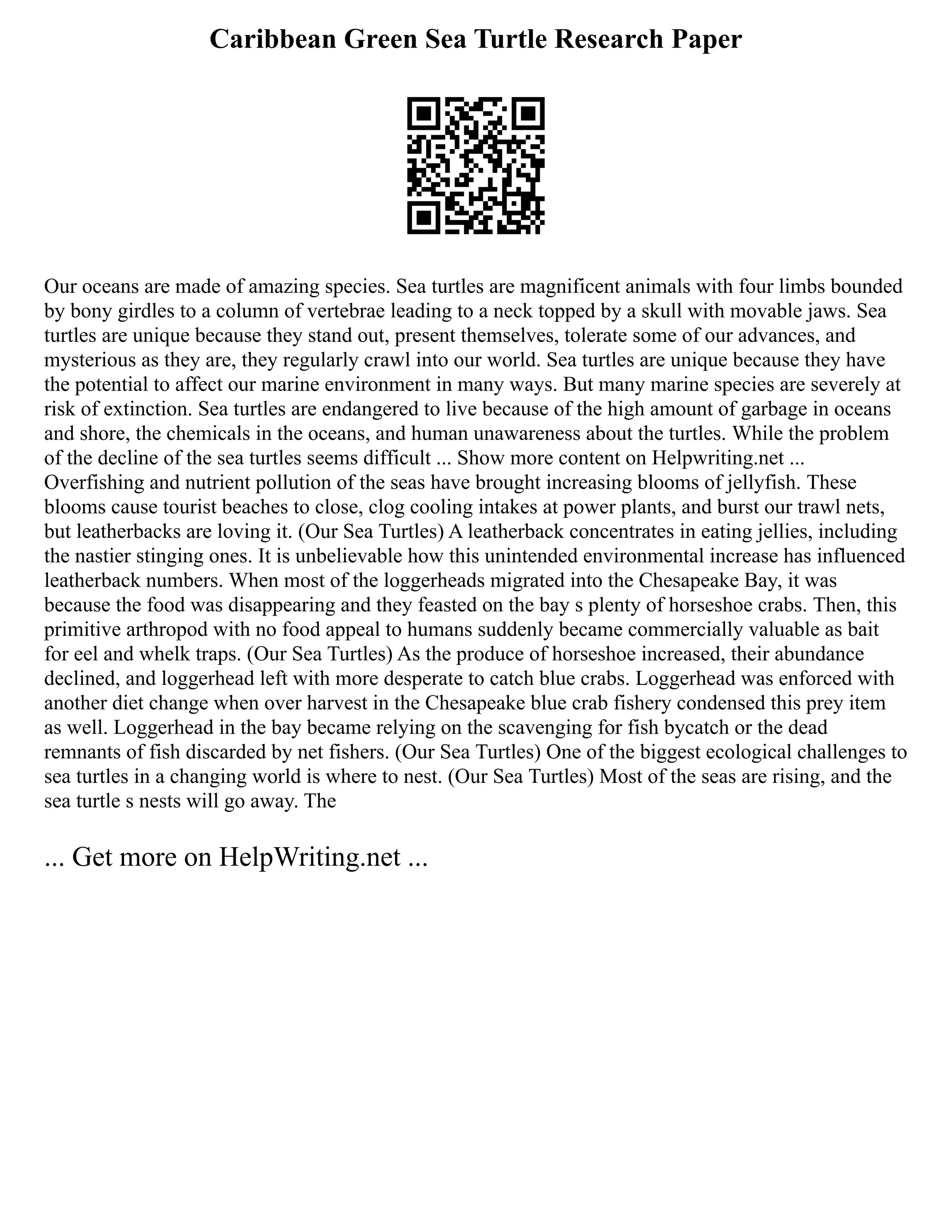 Caribbean Green Sea Turtle Research Paper
Our oceans are made of amazing species. Sea turtles are magnificent animals with four limbs bounded
by bony girdles to a column of vertebrae leading to a neck topped by a skull with movable jaws. Sea
turtles are unique because they stand out, present themselves, tolerate some of our advances, and
mysterious as they are, they regularly crawl into our world. Sea turtles are unique because they have
the potential to affect our marine environment in many ways. But many marine species are severely at
risk of extinction. Sea turtles are endangered to live because of the high amount of garbage in oceans
and shore, the chemicals in the oceans, and human unawareness about the turtles. While the problem
of the decline of the sea turtles seems difficult ... Show more content on Helpwriting.net ...
Overfishing and nutrient pollution of the seas have brought increasing blooms of jellyfish. These
blooms cause tourist beaches to close, clog cooling intakes at power plants, and burst our trawl nets,
but leatherbacks are loving it. (Our Sea Turtles) A leatherback concentrates in eating jellies, including
the nastier stinging ones. It is unbelievable how this unintended environmental increase has influenced
leatherback numbers. When most of the loggerheads migrated into the Chesapeake Bay, it was
because the food was disappearing and they feasted on the bay s plenty of horseshoe crabs. Then, this
primitive arthropod with no food appeal to humans suddenly became commercially valuable as bait
for eel and whelk traps. (Our Sea Turtles) As the produce of horseshoe increased, their abundance
declined, and loggerhead left with more desperate to catch blue crabs. Loggerhead was enforced with
another diet change when over harvest in the Chesapeake blue crab fishery condensed this prey item
as well. Loggerhead in the bay became relying on the scavenging for fish bycatch or the dead
remnants of fish discarded by net fishers. (Our Sea Turtles) One of the biggest ecological challenges to
sea turtles in a changing world is where to nest. (Our Sea Turtles) Most of the seas are rising, and the
sea turtle s nests will go away. The
... Get more on HelpWriting.net ...
 