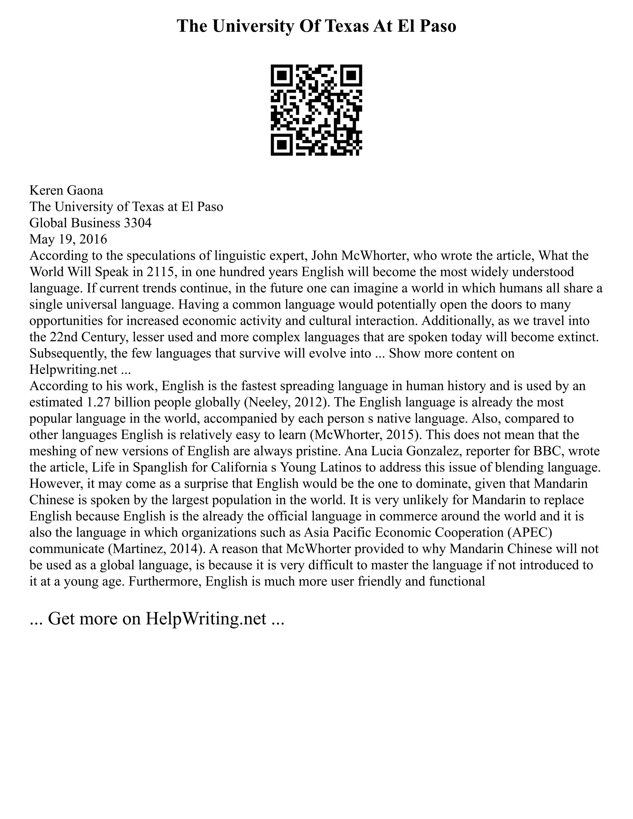 The University Of Texas At El Paso
Keren Gaona
The University of Texas at El Paso
Global Business 3304
May 19, 2016
According to the speculations of linguistic expert, John McWhorter, who wrote the article, What the
World Will Speak in 2115, in one hundred years English will become the most widely understood
language. If current trends continue, in the future one can imagine a world in which humans all share a
single universal language. Having a common language would potentially open the doors to many
opportunities for increased economic activity and cultural interaction. Additionally, as we travel into
the 22nd Century, lesser used and more complex languages that are spoken today will become extinct.
Subsequently, the few languages that survive will evolve into ... Show more content on
Helpwriting.net ...
According to his work, English is the fastest spreading language in human history and is used by an
estimated 1.27 billion people globally (Neeley, 2012). The English language is already the most
popular language in the world, accompanied by each person s native language. Also, compared to
other languages English is relatively easy to learn (McWhorter, 2015). This does not mean that the
meshing of new versions of English are always pristine. Ana Lucia Gonzalez, reporter for BBC, wrote
the article, Life in Spanglish for California s Young Latinos to address this issue of blending language.
However, it may come as a surprise that English would be the one to dominate, given that Mandarin
Chinese is spoken by the largest population in the world. It is very unlikely for Mandarin to replace
English because English is the already the official language in commerce around the world and it is
also the language in which organizations such as Asia Pacific Economic Cooperation (APEC)
communicate (Martinez, 2014). A reason that McWhorter provided to why Mandarin Chinese will not
be used as a global language, is because it is very difficult to master the language if not introduced to
it at a young age. Furthermore, English is much more user friendly and functional
... Get more on HelpWriting.net ...
 