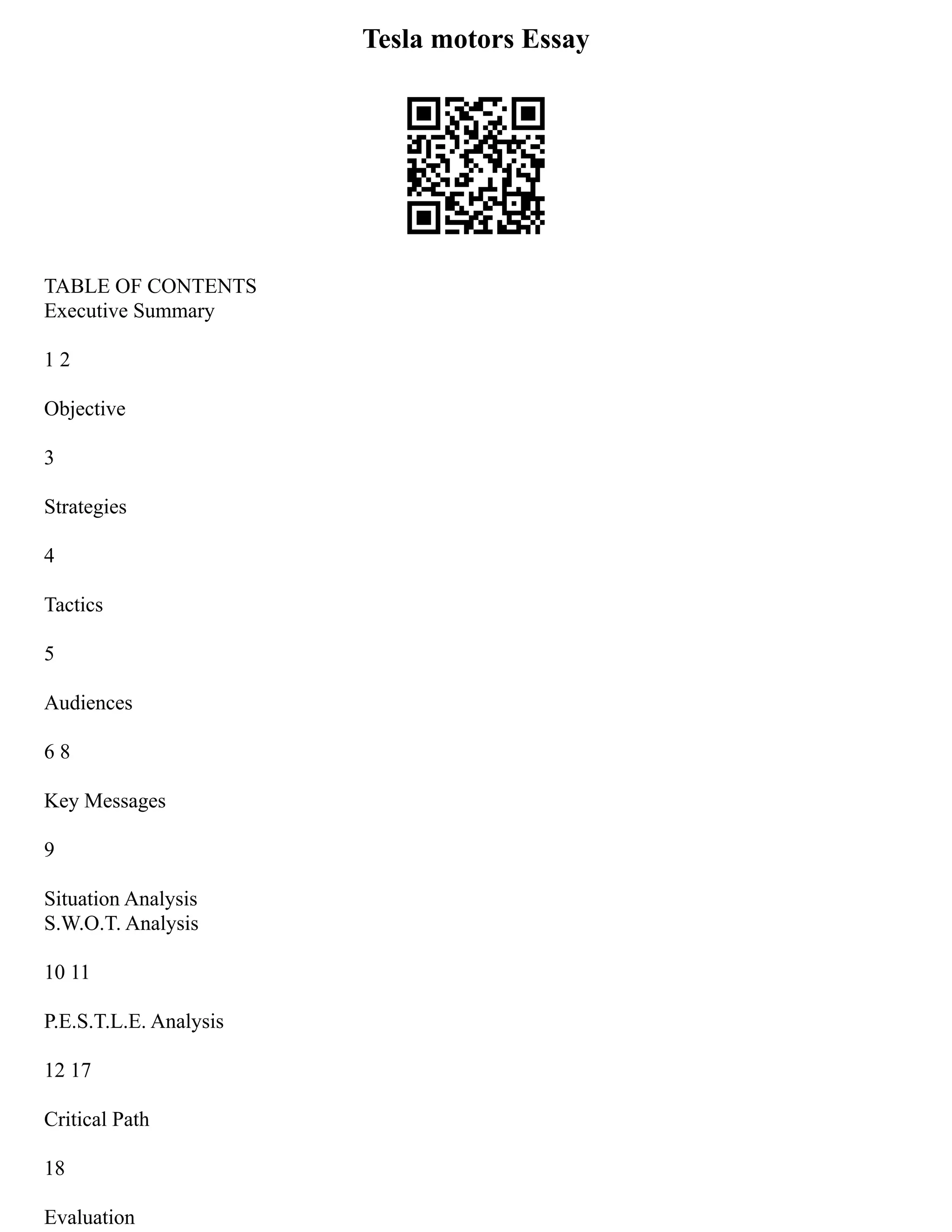 Tesla motors Essay
TABLE OF CONTENTS
Executive Summary
1 2
Objective
3
Strategies
4
Tactics
5
Audiences
6 8
Key Messages
9
Situation Analysis
S.W.O.T. Analysis
10 11
P.E.S.T.L.E. Analysis
12 17
Critical Path
18
Evaluation
 