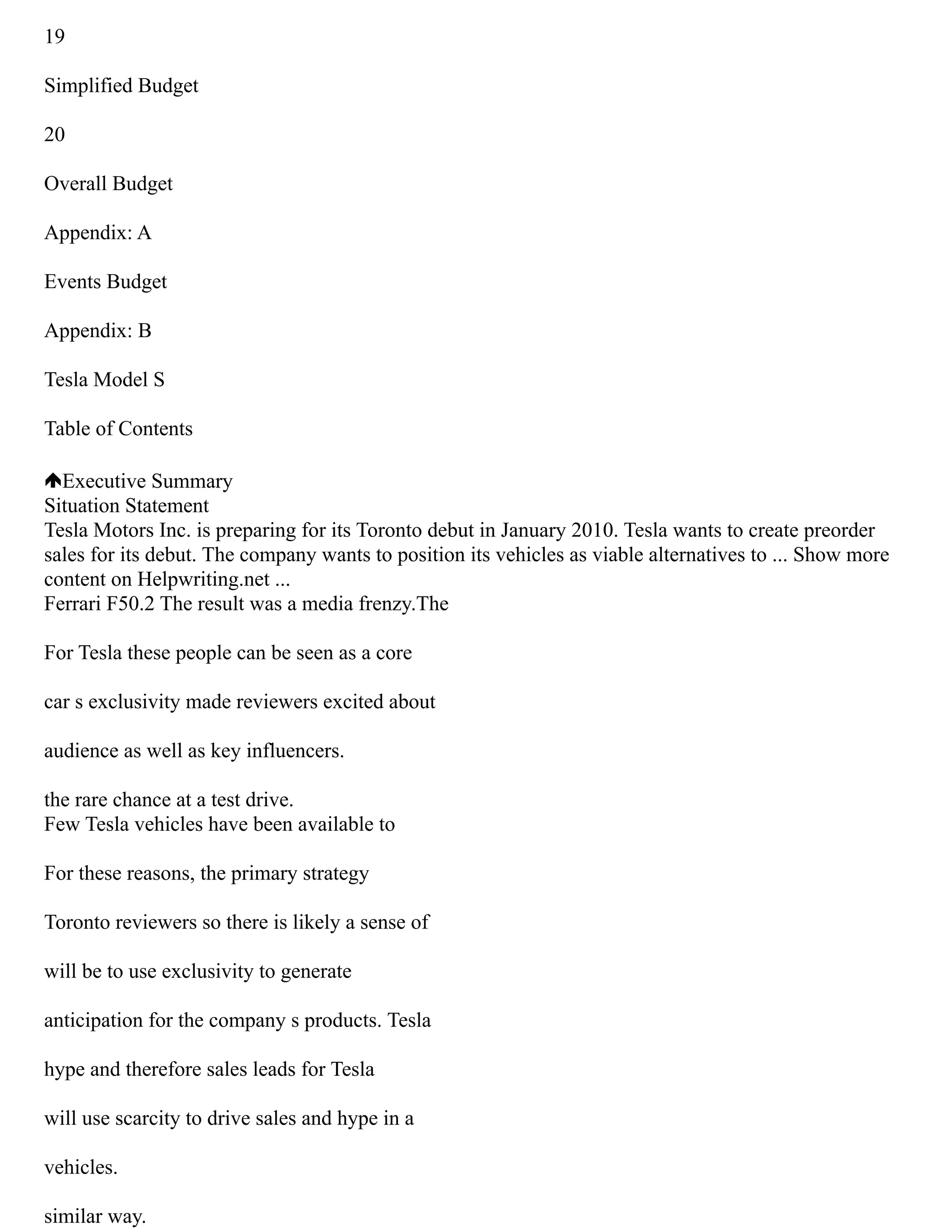 19
Simplified Budget
20
Overall Budget
Appendix: A
Events Budget
Appendix: B
Tesla Model S
Table of Contents
Executive Summary
Situation Statement
Tesla Motors Inc. is preparing for its Toronto debut in January 2010. Tesla wants to create preorder
sales for its debut. The company wants to position its vehicles as viable alternatives to ... Show more
content on Helpwriting.net ...
Ferrari F50.2 The result was a media frenzy.The
For Tesla these people can be seen as a core
car s exclusivity made reviewers excited about
audience as well as key influencers.
the rare chance at a test drive.
Few Tesla vehicles have been available to
For these reasons, the primary strategy
Toronto reviewers so there is likely a sense of
will be to use exclusivity to generate
anticipation for the company s products. Tesla
hype and therefore sales leads for Tesla
will use scarcity to drive sales and hype in a
vehicles.
similar way.
 