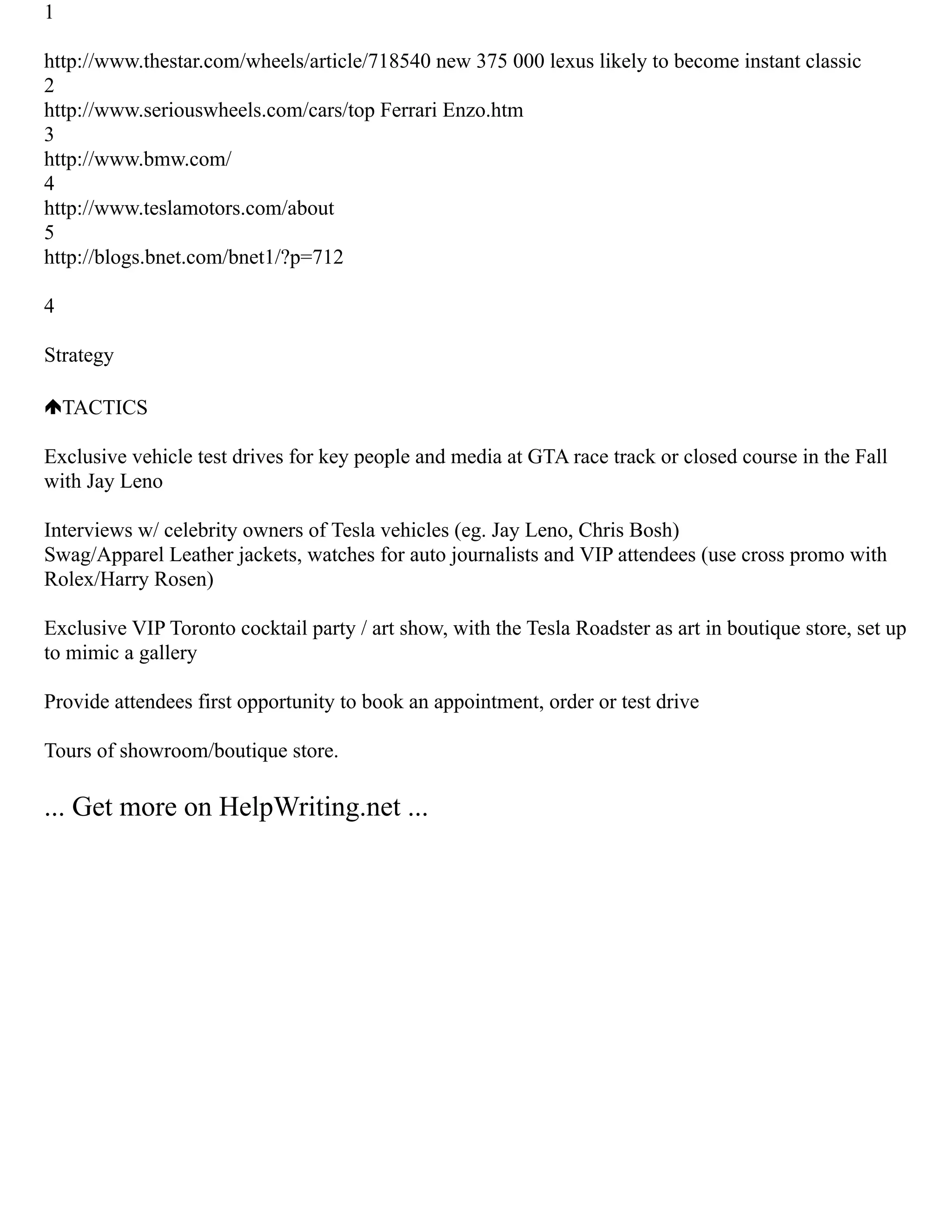 1
http://www.thestar.com/wheels/article/718540 new 375 000 lexus likely to become instant classic
2
http://www.seriouswheels.com/cars/top Ferrari Enzo.htm
3
http://www.bmw.com/
4
http://www.teslamotors.com/about
5
http://blogs.bnet.com/bnet1/?p=712
4
Strategy
TACTICS
Exclusive vehicle test drives for key people and media at GTA race track or closed course in the Fall
with Jay Leno
Interviews w/ celebrity owners of Tesla vehicles (eg. Jay Leno, Chris Bosh)
Swag/Apparel Leather jackets, watches for auto journalists and VIP attendees (use cross promo with
Rolex/Harry Rosen)
Exclusive VIP Toronto cocktail party / art show, with the Tesla Roadster as art in boutique store, set up
to mimic a gallery
Provide attendees first opportunity to book an appointment, order or test drive
Tours of showroom/boutique store.
... Get more on HelpWriting.net ...
 
