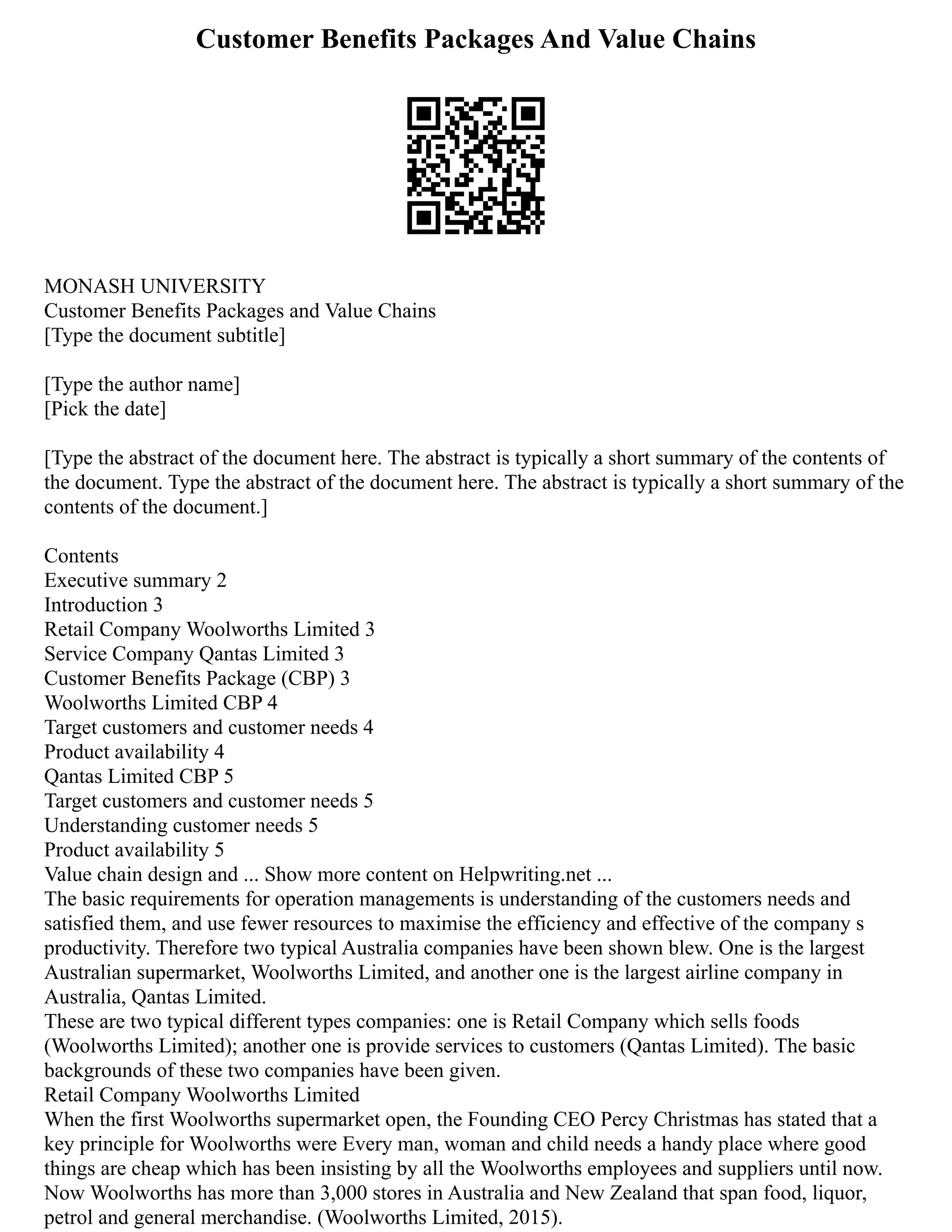 Customer Benefits Packages And Value Chains
MONASH UNIVERSITY
Customer Benefits Packages and Value Chains
[Type the document subtitle]
[Type the author name]
[Pick the date]
[Type the abstract of the document here. The abstract is typically a short summary of the contents of
the document. Type the abstract of the document here. The abstract is typically a short summary of the
contents of the document.]
Contents
Executive summary 2
Introduction 3
Retail Company Woolworths Limited 3
Service Company Qantas Limited 3
Customer Benefits Package (CBP) 3
Woolworths Limited CBP 4
Target customers and customer needs 4
Product availability 4
Qantas Limited CBP 5
Target customers and customer needs 5
Understanding customer needs 5
Product availability 5
Value chain design and ... Show more content on Helpwriting.net ...
The basic requirements for operation managements is understanding of the customers needs and
satisfied them, and use fewer resources to maximise the efficiency and effective of the company s
productivity. Therefore two typical Australia companies have been shown blew. One is the largest
Australian supermarket, Woolworths Limited, and another one is the largest airline company in
Australia, Qantas Limited.
These are two typical different types companies: one is Retail Company which sells foods
(Woolworths Limited); another one is provide services to customers (Qantas Limited). The basic
backgrounds of these two companies have been given.
Retail Company Woolworths Limited
When the first Woolworths supermarket open, the Founding CEO Percy Christmas has stated that a
key principle for Woolworths were Every man, woman and child needs a handy place where good
things are cheap which has been insisting by all the Woolworths employees and suppliers until now.
Now Woolworths has more than 3,000 stores in Australia and New Zealand that span food, liquor,
petrol and general merchandise. (Woolworths Limited, 2015).
 