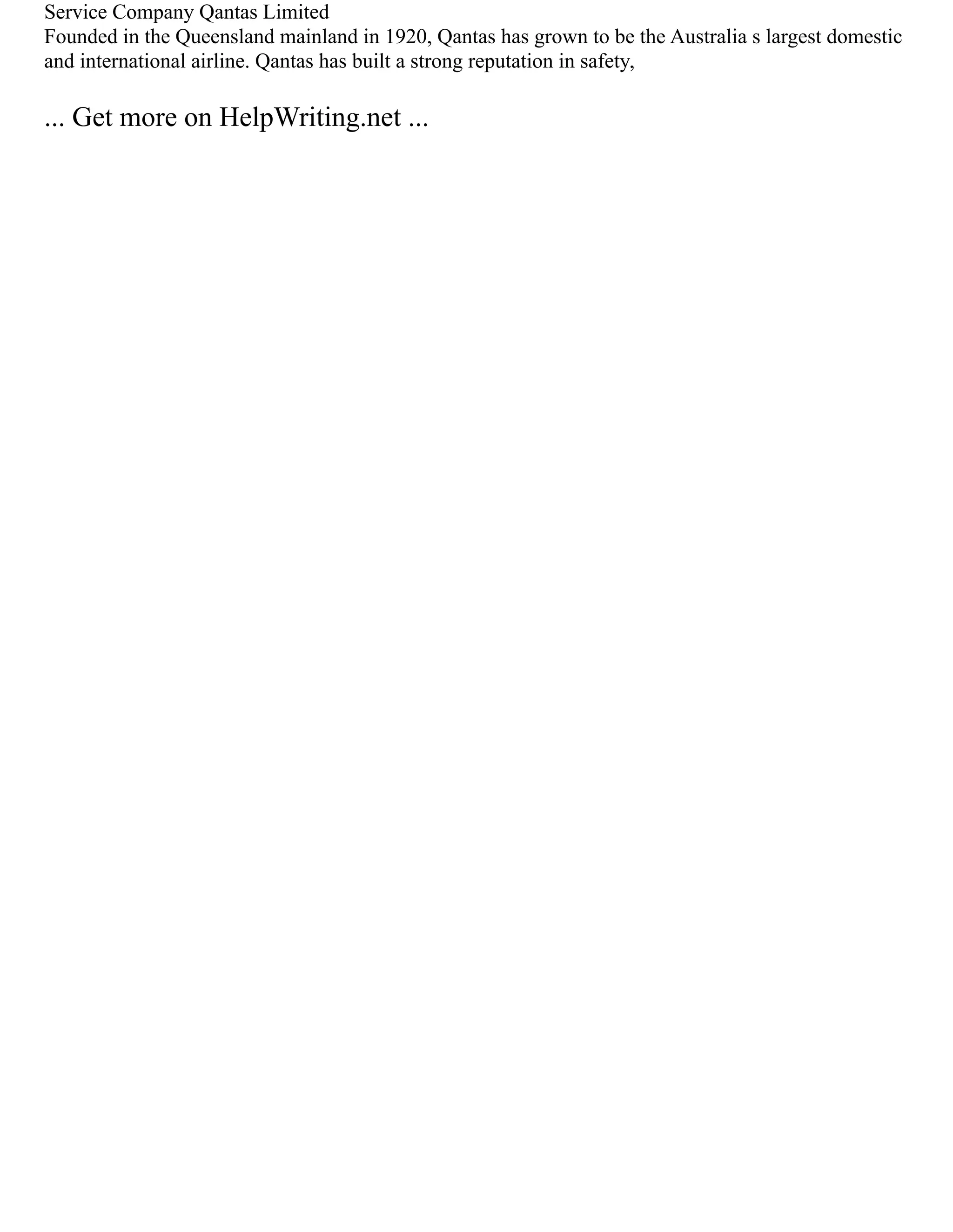 Service Company Qantas Limited
Founded in the Queensland mainland in 1920, Qantas has grown to be the Australia s largest domestic
and international airline. Qantas has built a strong reputation in safety,
... Get more on HelpWriting.net ...
 